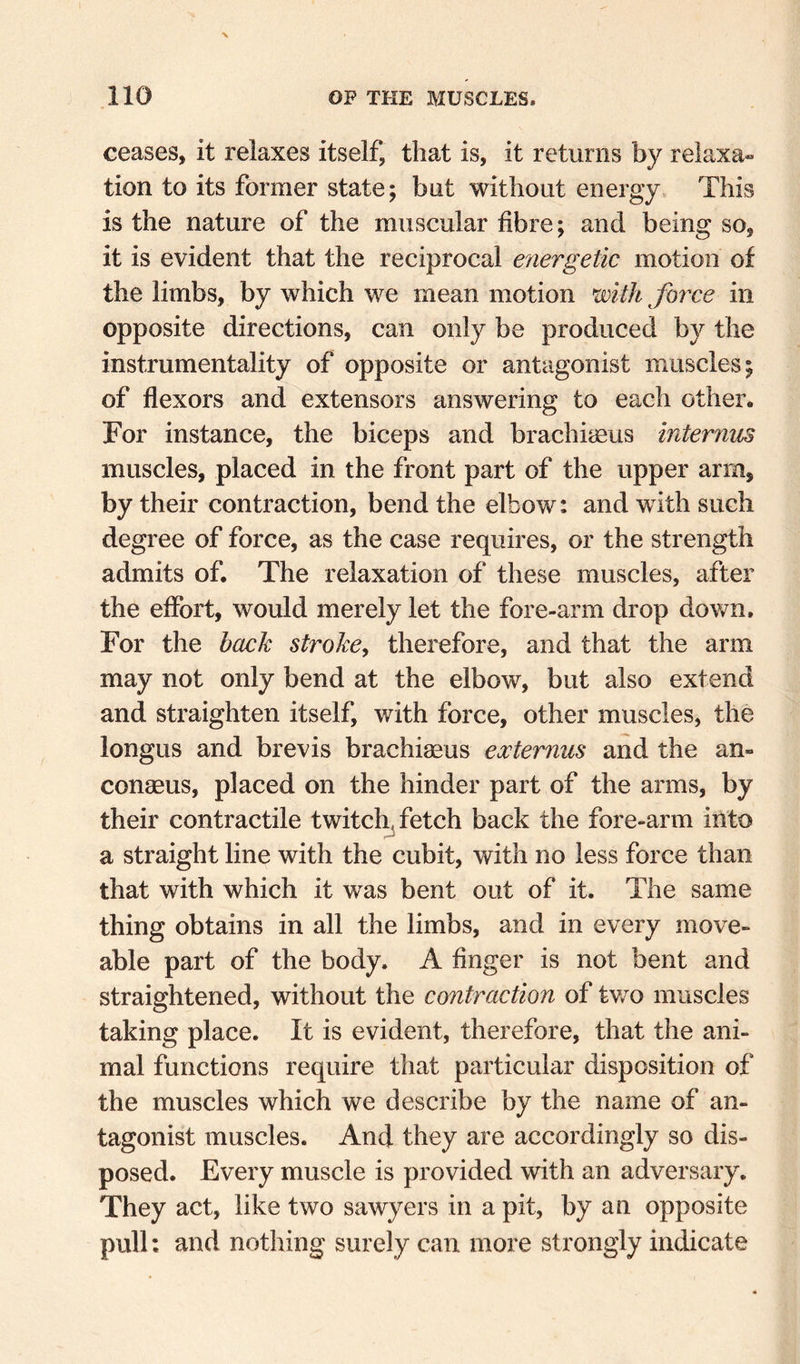 ceases, it relaxes itself, that is, it returns by relaxa« tion to its former state; but without energy. This is the nature of the muscular fibre; and being so, it is evident that the reciprocal efiergetic motion of the limbs, by which we mean motion with force in opposite directions, can only be produced by the instrumentality of opposite or antagonist muscles; of flexors and extensors answering to each other. For instance, the biceps and brachiieus internus muscles, placed in the front part of the upper arm, by their contraction, bend the elbow: and with such degree of force, as the case requires, or the strength admits of. The relaxation of these muscles, after the effort, would merely let the fore-arm drop down. For the hack stroke^ therefore, and that the arm may not only bend at the elbow, but also extend and straighten itself, with force, other muscles, the longus and brevis brachiaeus externus and the an- conaeus, placed on the hinder part of the arms, by their contractile twitch.fietch back the fore-arm into a straight line with the cubit, with no less force than that with which it was bent out of it. The same thing obtains in all the limbs, and in every move- able part of the body. A finger is not bent and straightened, without the contraction of tv/o muscles taking place. It is evident, therefore, that the ani¬ mal functions require that particular disposition of the muscles which we describe by the name of an¬ tagonist muscles. And they are accordingly so dis¬ posed. Every muscle is provided with an adversary. They act, like two sawyers in a pit, by an opposite pull; and nothing surely can more strongly indicate