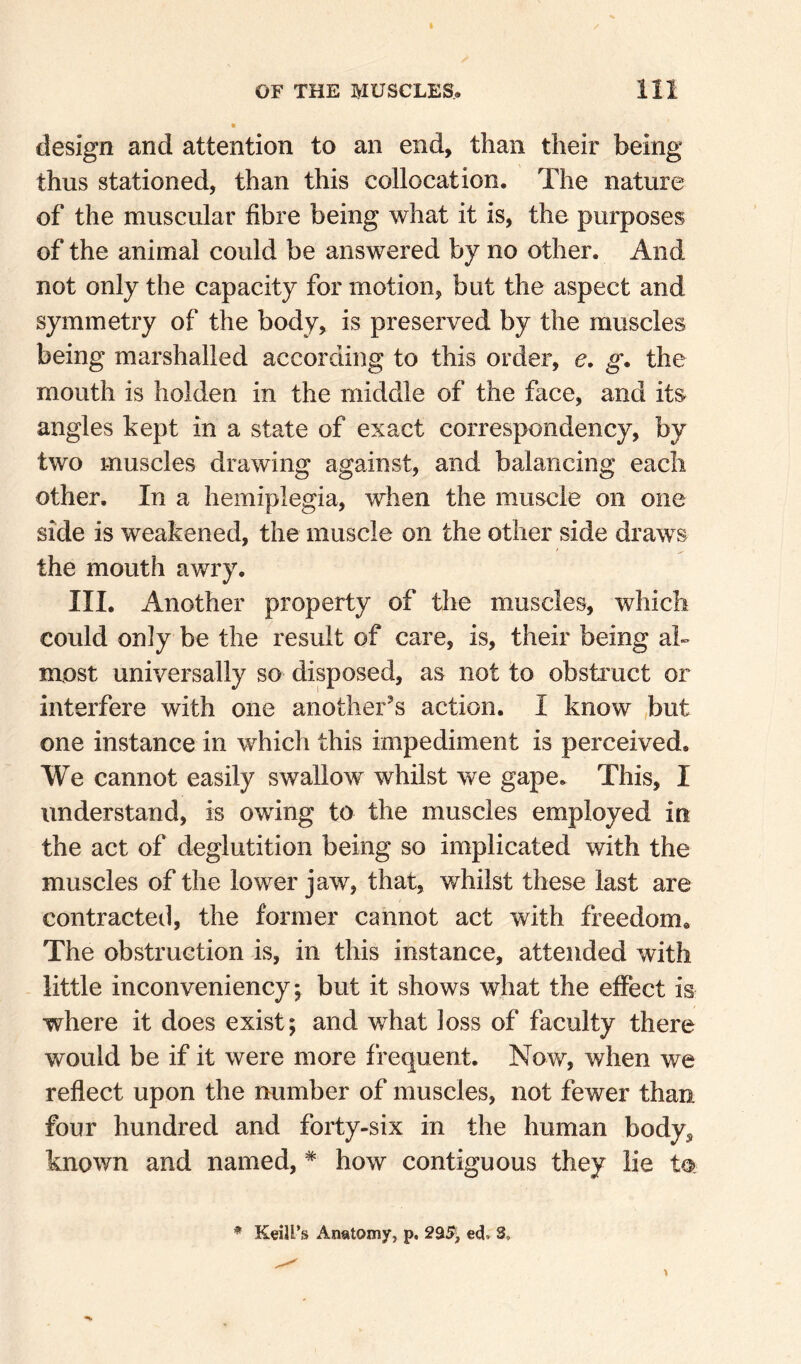 design and attention to an end, than their being thus stationed, than this collocation. The nature of the muscular fibre being what it is, the purposes of the animal could be answered by no other. And not only the capacity for motion, but the aspect and symmetry of the body, is preserved by the muscles being marshalled according to this order, e. g. the mouth is holden in the middle of the face, and its angles kept in a state of exact correspondency, by two muscles drawing against, and balancing each other. In a hemiplegia, when the muscle on one side is weakened, the muscle on the other side draws the mouth awry, III. Another property of the muscles, which could only be the result of care, is, their being ah most universally so disposed, as not to obsti'uct or interfere with one another’s action. I know ,btit one instance in which this impediment is perceived. We cannot easily swallow whilst we gape. This, I understand, is owing to the muscles employed in the act of deglutition being so implicated with the muscles of the lower jaw, that, whilst these last are contracteil, the former cannot act with freedom. The obstruction is, in this instance, attended with little inconveniency, but it shows what the effect is where it does exist; and what ]oss of faculty there would be if it were more frequent. Now, when we reflect upon the number of muscles, not fewer than four hundred and forty-six in the human body, known and named, * how contiguous they lie to. * KeiU’s Anatomy, p, 29i5> ed. 3,