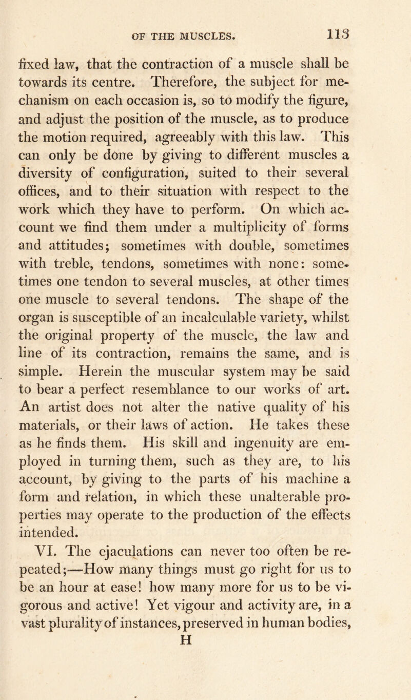 lixed law, that the contraction of a muscle shall be towards its centre. Therefore, the subject for me¬ chanism on each occasion is, so to modify the figure, and adjust the position of the muscle, as to produce the motion required, agreeably with this law. This can only be done by giving to different muscles a diversity of configuration, suited to their several offices, and to their situation with respect to the work which they have to perform. On which ac¬ count we find them under a multiplicity of forms and attitudes; sometimes with double, sometimes with treble, tendons, sometimes with none: some- times one tendon to several muscles, at other times one muscle to several tendons. The shape of the organ is susceptible of an incalculable variety, whilst the original property of the muscle, the law and line of its contraction, remains the same, and is simple. Herein the muscular system may be said to bear a perfect resemblance to our works of art. An artist does not alter the native quality of his materials, or their laws of action. He takes these as he finds them. His skill and ingenuity are em¬ ployed in turning them, such as they are, to his account, by giving to the parts of his machine a form and relation, in which these unalterable pro¬ perties may operate to the production of the effects intended. VI. The ejaculations can never too often be re¬ peated —How many things must go right for us to be an hour at ease! how many more for us to be vi¬ gorous and active! Yet vigour and activity are, in a vast plurality of instances, preserved in human bodies, H