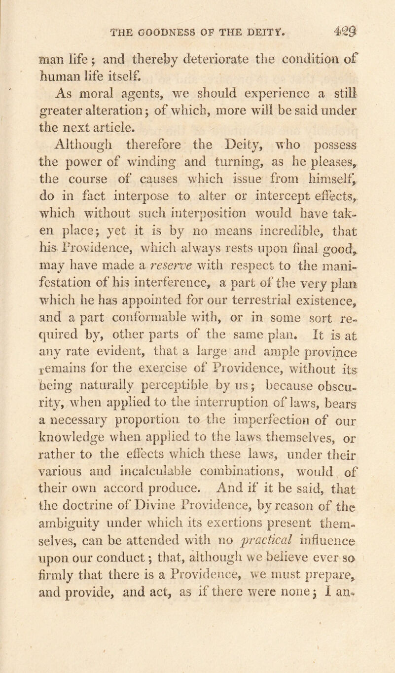 man life; and thereby deteriorate the condition of human life itself. As moral agents, we should experience a still greater alteration 5 of which, more will be said under the next article. Although therefore the Deity, who possess the power of winding and turning, as he pleases^ the course of causes w^hich issue from himself, do in fact interpose to alter or intercept effects, which without such interposition would have tak¬ en place j yet it is by no means incredible, that his Providence, which always rests upon final good,, may have made a reserve with respect to the mani¬ festation of his interference, a part of the very plan which he has appointed for our terrestrial existence, and a part conformable with, or in some sort re- cpiired by, other parts of the same plan. It is at any rate evident, that a large and ample province jemains for the exercise of Providence, without its being naturally perceptible by us; because obscu¬ rity, when applied to the interruption of laws, bears a necessary proportion to the imperfection of our knowledge when applied to the law^s themselves, or rather to the effects which these laws, under their various and incalculable combinations, would of their own accord produce. And if it he said, that the doctrine of Divine Providence, by reason of the ambiguity under which its exertions present them¬ selves, can be attended with no ^practical infiuence upon our conduct; that, although we believe ever so firmly that there is a Providence, Vve must prepare, and provide, and act, as if there were none ^ lam