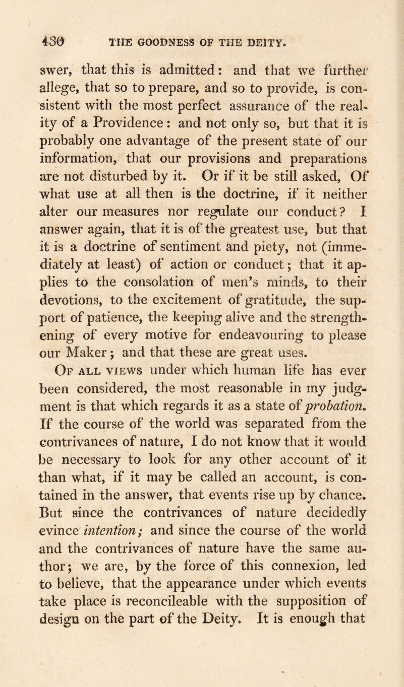 swer, that this is admitted: and that we further allege, that so to prepare, and so to provide, is con» sistent with the most perfect assurance of the real¬ ity of a Providence: and not only so, but that it is probably one advantage of the present state of our information, that our provisions and preparations are not disturbed by it. Or if it be still asked, Of what use at all then is the doctrine, if it neither alter our measures nor regulate our conduct ? I answer again, that it is of the greatest use, but that it is a doctrine of sentiment and piety, not (imme¬ diately at least) of action or conduct; that it ap¬ plies to the consolation of men’s minds, to their devotions, to the excitement of gratitude, the sup¬ port of patience, the keeping alive and the strength¬ ening of every motive for endeavouring to please our Maker; and that these are great uses. Of all views under which human life has ever been considered, the most reasonable in my judg¬ ment is that which regards it as a state of 'probation. If the course of the world was separated from the contrivances of nature, I do not know that it would be necessary to look for any other account of it than what, if it may be called an account, is con¬ tained in the answer, that events rise up by chance. But since the contrivances of nature decidedly evince intention; and since the course of the world and the contrivances of nature have the same au¬ thor; we are, by the force of this connexion, led to believe, that the appearance under which events take place is reconcileable with the supposition of design on the part of the Deity. It is enough that
