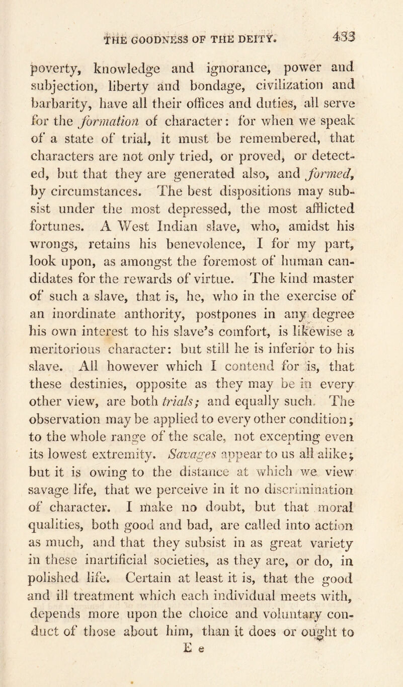 poverty, knowledge and ignorance, power and subjection, liberty and bondage, civilization and barbarity, have all their offices and duties, all serve for the formation of character: for when we speak of a state of trial, it must be remembered, that characters are not only tried, or proved, or detect¬ ed, but that they are generated also, and formed^ by circumstances. The best dispositions may sub¬ sist under the most depressed, the most afflicted fortunes. A West Indian slave, who, amidst his wrongs, retains his benevolence, I for my part, look upon, as amongst the foremost of human can¬ didates for the rewards of virtue. The kind master of such a slave, that is, he, who in the exercise of an inordinate authority, postpones in any. degree his own interest to his slave’s comfort, is likewise a meritorious character: but still he is inferior to his slave. All however which I contend for is, that these destinies, opposite as they may be in every other view, are both trials; and equally such. The observation may be applied to every other condition; to the whole range of the scale, not excepting even ' its lowest extremity. Savages appear to us all alike; but it is owing to the distance at which we view savage life, that we perceive in it no discrimioatioii of character. I make no doubt, but that moral, qualities, both good and bad, are called into action as much, and that they subsist in as great variety in these inartificial societies, as they are, or do, in polished life. Certain at least it is, that the good and ill treatment which each individual meets with, depends more upon the choice and voluntary con¬ duct of those about him, than it does or ought to E e