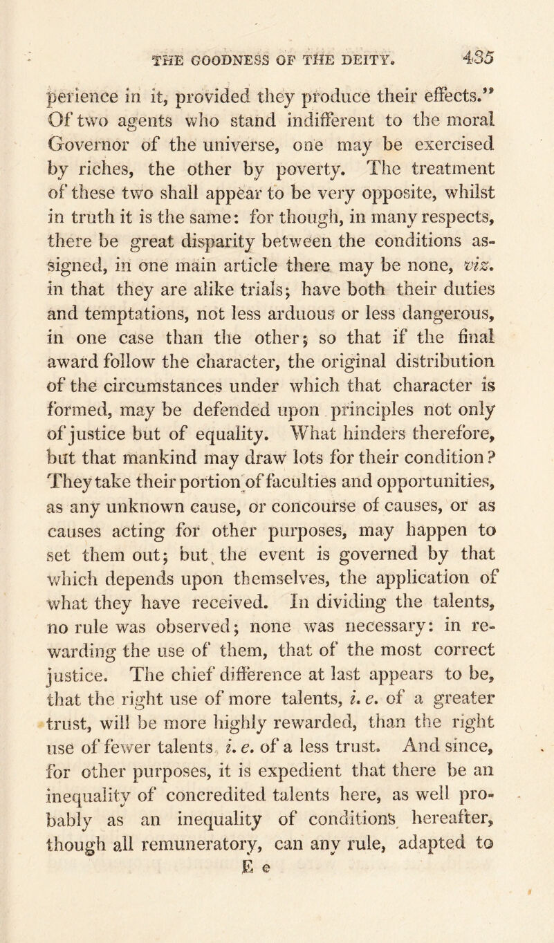 perleiice in it, provided they produce their elFects/* Of two agents vvho stand indifferent to the moral Governor of the universe, one may be exercised by riches, the other by poverty. The treatment of these two shall appear fo be very opposite, whilst in truth it is the same: for though, in many respects, there be great disparity between the conditions as¬ signed, in one main article there may be none, viz. in that they are alike trials; have both their duties and temptations, not less arduous or less dangerous, in one case than the other; so that if the final award follow the character, the original distribution of the circumstances under which that character is formed, may be defended upon principles not only of justice but of equality. What hinders therefore, but that mankind may draw lots for their condition ? They take their portion^of faculties and opportunities, as any unknown cause, or concourse of causes, or as causes acting for other purposes, may happen to set them out; but The event is governed by that which depends upon themselves, the application of what they have received. In dividing the talents, no rule was observed; none was necessary: in re¬ warding the use of them, that of the most correct justice. The chief difference at last appears to be, that the right use of more talents, L e. of a greater trust, will be more highly rewarded, than the right use of fewer talents i, e. of a less trust. And since, for other purposes, it is expedient that there be an inequality of concredited talents here, as well pro¬ bably as an inequality of conditions hereafter, though ail remuneratory, can any rule, adapted to E e