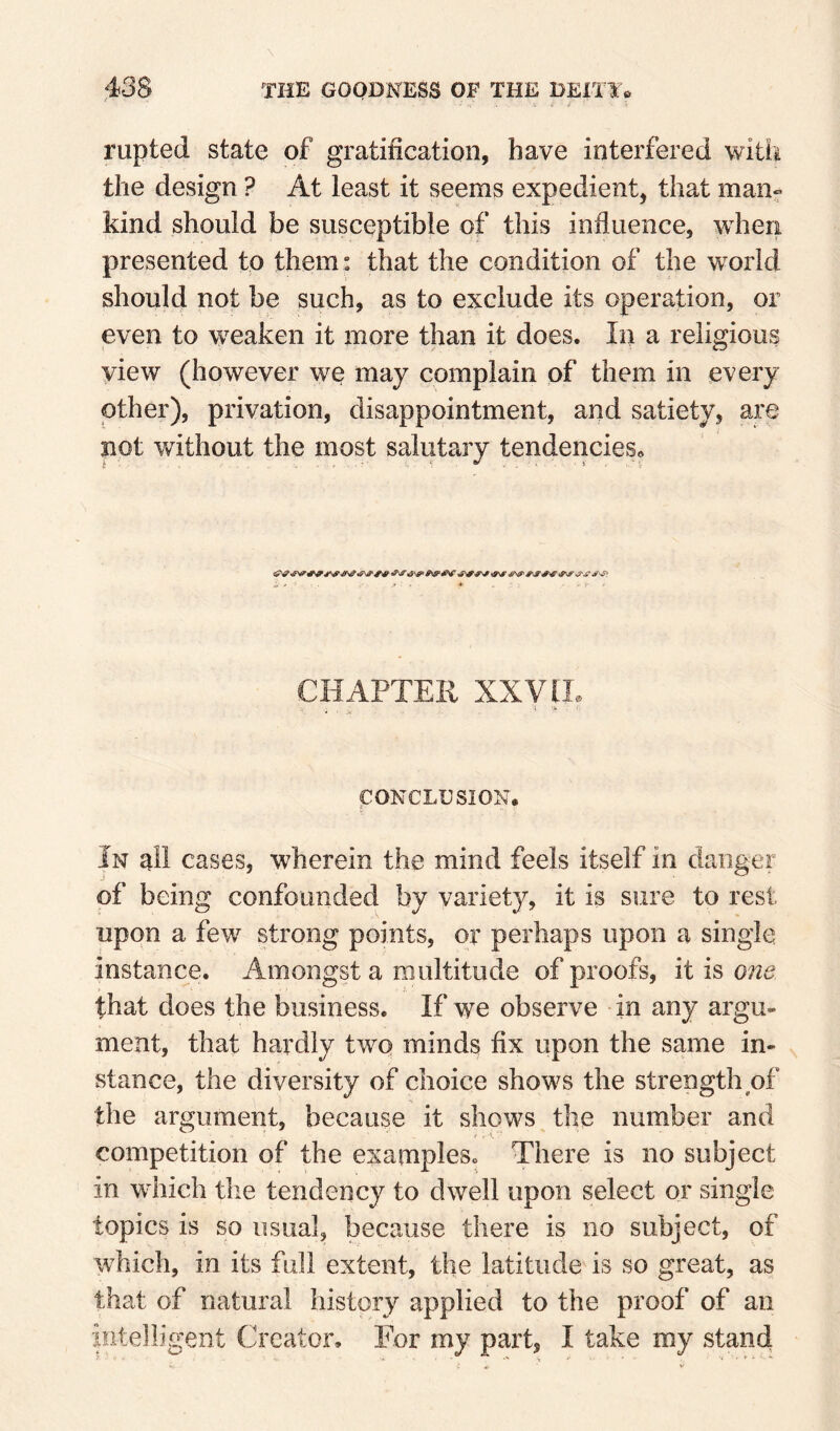 rupted state of gratification, have interfered with the design ? At least it seems expedient, that man« kind should be susceptible of this influence, when presented to them: that the condition of the world should not be such, as to exclude its operation, or even to weaken it more than it does. In a religious view (however we may complain of them in every other), privation, disappointment, and satiety, are not Y/ithout the most salutary tendencies^ CHAPTER XXyiL CONCLUSION, In all cases, wherein the mind feels itself in danger of being confounded by variety, it is sure to rest upon a few strong points, or perhaps upon a single instance. Amongst a multitude of proofs, it is one that does the business. If we observe in any argu¬ ment, that hardly two minds fix upon the same in¬ stance, the diversity of choice shows the strength of the argument, because it shows the number and competition of the examples. There is no subject in which the tendency to dwell upon select or single topics is so usual, because there is no subject, of which, in its full extent, the latitude is so great, as that of natural history applied to the proof of an intelligent Creator, For my part, I take my stand 1 ■ - .V ^ ■ . I . «
