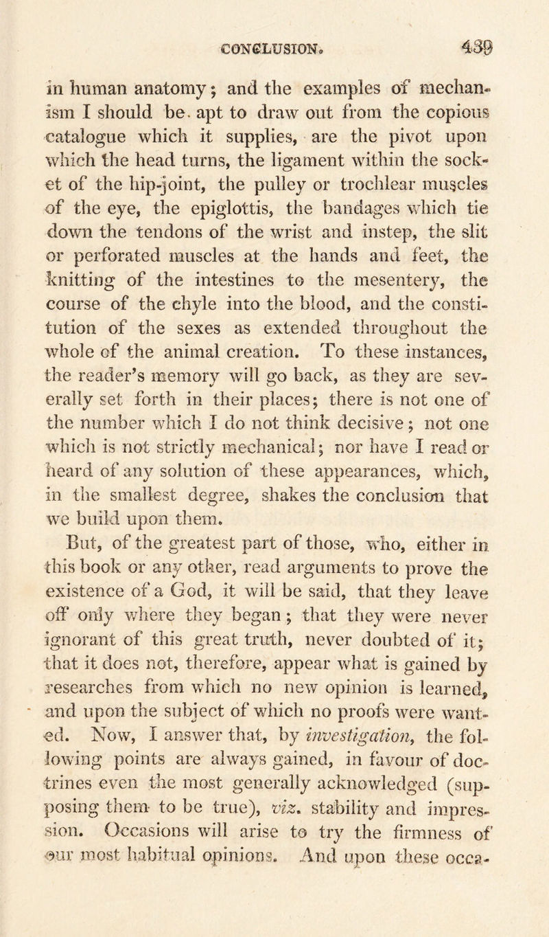 in human anatomy; and the examples of median* ism I should be. apt to draw out from the copious catalogue which it supplies, are the pivot upon which the head turns, the ligament within the sock¬ et of the hip-joint, the pulley or trochlear muscles of the eye, the epiglottis, the bandages which tie down the tendons of the wrist and instep, the slit or perforated muscles at the hands and feet, the knitting of the intestines to the mesentery, the course of the chyle into the blood, and the consti¬ tution of the sexes as extended throughout the whole of the animal creation. To these instances, the reader’s memory will go back, as they are sev¬ erally set forth in their places; there is not one of the number v/hich I do not think decisive; not one which is not strictly mechanical; nor have I read or heard of any solution of these appearances, which, in the smallest degree, shakes the conclusion that we build upon them. But, of the greatest part of those, w^ho, either in this book or any other, read arguments to prove the existence of a God, it will be said, that they leave off only v/here they began; that they were never ignorant of this great truth, never doubted of it; that it does not, therefore, appear w^hat is gained by researches from which no new opinion is learned^ and upon the subject of which no proofs were want¬ ed. Now, I answer that, by investigation, the fol¬ lowing points are always gained, in favour of doc¬ trines even the most generally acknowledged (sup¬ posing them- to be true), viz, stability and impres¬ sion. Occasions will arise to try the firmness of' our most habitual opinions. And upon these gccsj-