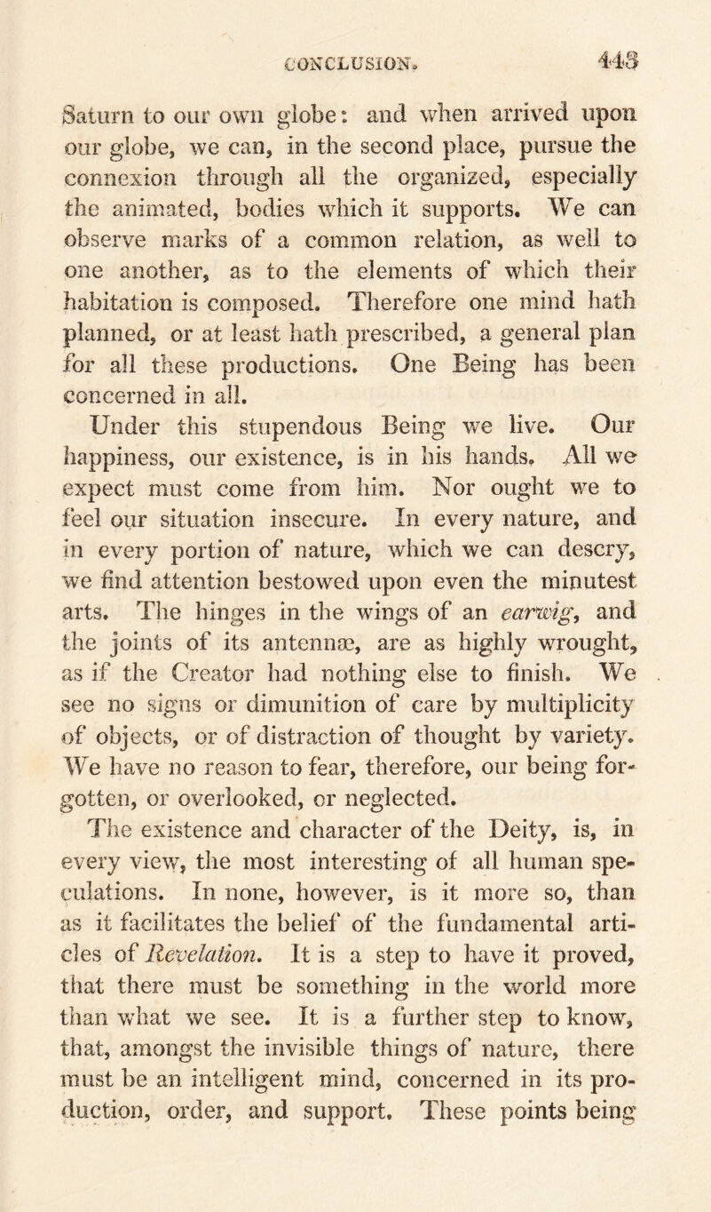 Saturn to our own globe: and when arrived upon our globe, we can, in the second place, pursue the connexion through all the organized, especially the animated, bodies which it supports. We can observe marks of a common relation, as well to one another, as to the elements of which their habitation is composed. Therefore one mind hath planned, or at least hath prescribed, a general plan for all these productions. One Being has been concerned in all. Under this stupendous Being we live. Our happiness, our existence, is in his hands. All we expect must come from him. Nor ought we to feel our situation insecure. In every nature, and in every portion of nature, which we can descry, we find attention bestowed upon even the minutest arts. The hinges in the wings of an earwigs and the joints of its antennae, are as highly wrought, as if the Creator had nothing else to finish. We see no signs or dimunition of care by multiplicity of objects, or of distraction of thought by variety. We have no reason to fear, therefore, our being for¬ gotten, or overlooked, or neglected. The existence and character of the Deity, is, in every view, the most interesting of all human spe¬ culations. In none, however, is it more so, than as it facilitates the belief of the fundamental arti¬ cles of Revelation, It is a step to have it proved, that there must be something in the world more than Vv hat we see. It is a further step to know, that, amongst the invisible things of nature, there must be an intelligent mind, concerned in its pro¬ duction, order, and support. These points being
