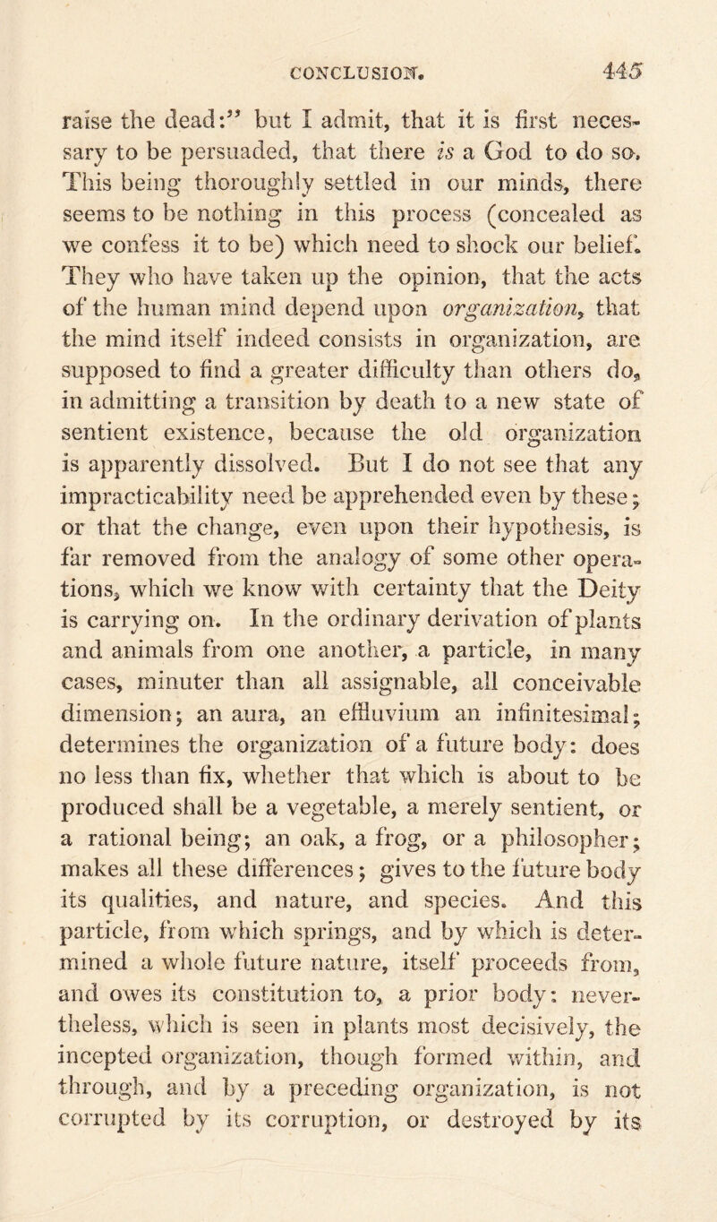 raise the dead:’’ but I admit, that it is first neces¬ sary to be persuaded, that there is a God to do so. This being thoroughly settled in our minds, there seems to be nothing in this process (concealed as we confess it to be) which need to shock our beliefs They who have taken up the opinion, that the acts of the human mind depend upon organization^ that the mind itself indeed consists in organization, are supposed to find a greater difficulty than others do^ in admitting a transition by death to a new state of sentient existence, because the old organization is apparently dissolved. But I do not see that any impracticability need be apprehended even by these; or that the change, even upon their hypothesis, is far removed from the analogy of some other opera- tions, which we know with certainty that the Deity is carrying on. In the ordinary derivation of plants and animals from one another, a particle, in many cases, minuter than all assignable, all conceivable dimension; an aura, an effluvium an infinitesimal; determines the organization of a future body: does no less than fix, whether that which is about to be produced shall be a vegetable, a merely sentient, or a rational being; an oak, a frog, or a philosopher; makes all these differences; gives to the future body its qualities, and nature, and species. And this particle, from wdiich springs, and by which is deter» mined a wliole future nature, itself* proceeds from, and owes its constitution to, a prior body: never¬ theless, which is seen in plants most decisively, the incepted organization, though formed within, and through, and by a preceding organization, is not corrupted by its corruption, or destroyed by its