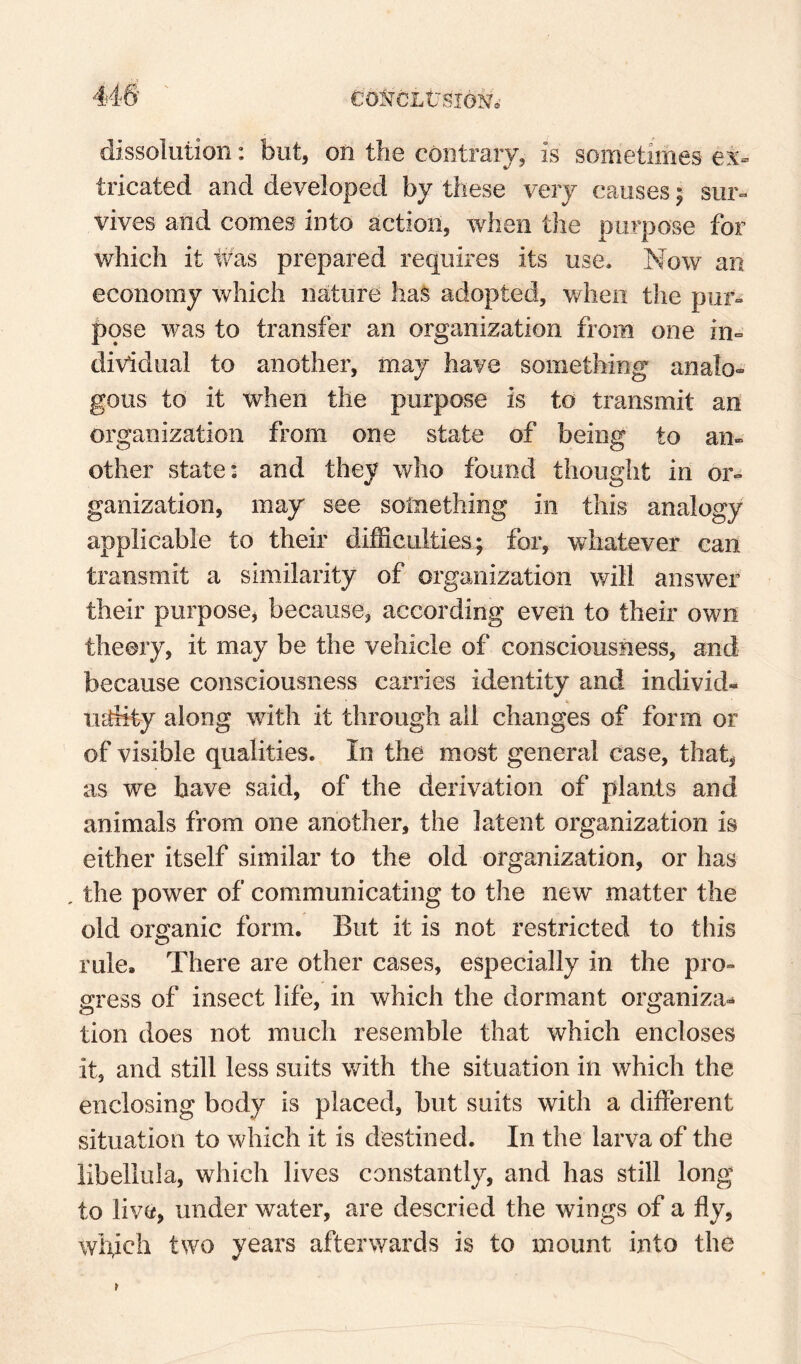 dissolution: but, on the contrary, is sometimes ex¬ tricated and developed by these very causes; sur¬ vives and comes into action, when the purpose for which it ivas prepared requires its use. Now an economy which nature has adopted, v/lien the pur¬ pose was to transfer an organization from one in¬ dividual to another, may have something analo¬ gous to it when the purpose is to transmit an organization from one state of being to an¬ other state: and they who found thought in or¬ ganization, may see something in this analogy applicable to their difficulties; for, whatever can transmit a similarity of organization will answer their purpose, because, according even to their own theory, it may be the vehicle of consciousness, and because consciousness carries identity and individ- iiffiity along wdth it through ail changes of form or of visible qualities. In the most general case, that, as we have said, of the derivation of plants and animals from one another, the latent organization is either itself similar to the old organization, or has , the power of communicating to the new matter the old organic form. But it is not restricted to this rule. There are other cases, especially in the pro¬ gress of insect life, in which the dormant organiza-^ tion does not much resemble that which encloses it, and still less suits with the situation in which the enclosing body is placed, but suits with a different situation to which it is destined. In the larva of the libellula, which lives constantly, and has still long to live, under water, are descried the wings of a fly, which two years afterwards is to mount into the