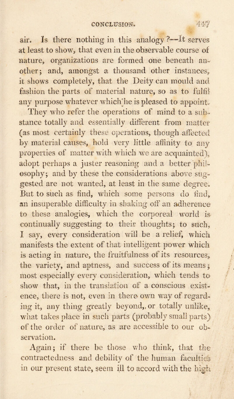 air. Is there nothing in this analogy P—It serves at least to show, that even in the observable course of nature, organizations are formed one beneath an¬ other; and, amongst a thousand other instances,, it shows completely, that the Deity can mould and fashion the parts of material nature, so as to fulfil any purpose whatever whiclrhe is pleased to appoint. They who refer the operations of mind to a sub¬ stance totally and essentially different from matter (as most certainly these operations, though affected by material causes, hold very little affinity to any properties of matter with which we are acquainted), adopt perhaps a juster reasoning and a better phil¬ osophy; and by these the considerations above sug- gested are not wanted, at least in the same degree. But to such as find, which some persons do find, an insuperable difficulty io shaking off an adherence to these analogies, which the corporeal world is continually suggesting to their thoughts; to such, I say, every consideration will be a relief, which manifests the extent of that intelligent power which is acting in nature, the fruitfulness of its resources, the variety, and aptness, and success of its means; most especially every consideration, which tends to show that, in the transiatioii of a conscious exist¬ ence, there is not, even in there- own way of regard¬ ing it, any thing greatly beyond,, or totally unlike, what takes place in such parts (probably small parts) of the order of nature, as are accessible to our ob¬ servation. Again; if there be those who think, that the contractediiess and debility of the human faculties in our present state, seem ill to accord v/ith the high