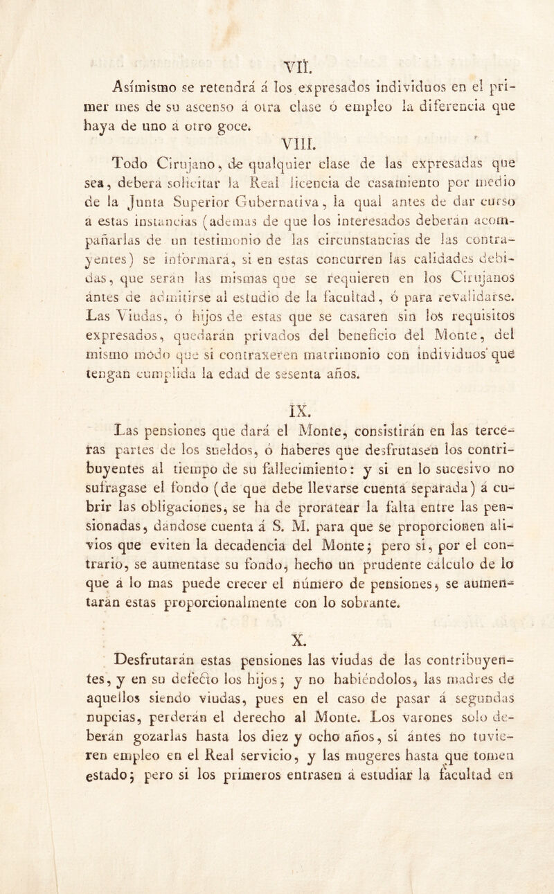 VIL Asimismo se retendrá á los expresados individuos en el pri- mer mes de su ascenso á otra clase ó empleo la diferencia que haya de uno a otro goce. viii. Todo Cirujano, de qualquier clase de las expresadas que sea, deberá solicitar la Reai licencia de casamiento por medio de la Junta Superior Gubernativa, la quai antes de dar curso a estas instancias (ademas de que los interesados deberán acom- pañarlas de un testimonio de las circunstancias de las contra- yentes) se informará, si en estas concurren las calidades debi- das, que serán ias mismas que se requieren en los Cirujanos antes de admitirse ai estudio de la facultad, ó para revalidarse. Las Lindas, ó hijos de estas que se casaren sin los requisitos expresados, quedarán privados deí beneficio del Monte, del mismo modo que si contrajeren matrimonio con individuos qué tengan cumplida la edad de sesenta años. IX. Las pensiones que dará el Monte, consistirán en las terce- ras partes de Sos sueldos, ó haberes que desfrutasen los contri- buyentes al tiempo de su fallecimiento: y si en lo sucesivo no sufragase el fondo (de que debe llevarse cuenta separada) á cu- brir las obligaciones, se ha de proratear la falta entre las pen- sionadas, dándose cuenta á S. M. para que se proporcionen ali- vios que eviten la decadencia del Monte; pero si, por el con- trario, se aumentase su fondo, hecho un prudente calculo de lo que a lo mas puede crecer el número de pensiones , se aumen- taran estas proporcionalmente con lo sobrante. X. Desfrutarán estas pensiones las viudas de las contribuyen- tes, y en su defeéio los hijos ^ y no habiéndolos, las madres de aquellos siendo viudas, pues en el caso de pasar á segundas nupcias, perderán el derecho al Monte. Los varones solo de- berán gozarlas hasta los diez y ocho años, si antes no tuvie- ren empleo en el Real servicio, y las mugeres hasta que tomen estado; pero si los primeros entrasen á estudiar la facultad en