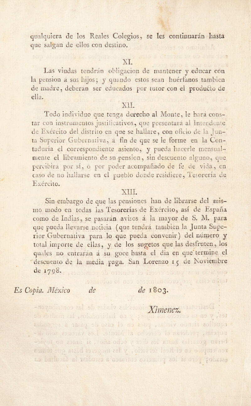 qualquiera de los Reales Colegios, se íes continuarán hasta que salgan de ellos con destino. XI. Las viudas tendrán obligación de mantener y educar con la pensión á sus hijos; y quando estos sean huérfanos también de madre, deberán ser educados por tutor con el producto de ella. XII. Todo individuo que tenga derecho al Monte, !e hará cons- tar con instrumentos justificativos, que presentará al Intendente de Exéreito del distrito en que se hallare, con oficio de la jun- ta Superior Gubernativa, á fin de que se le forme en la Con- taduría el correspondiente asiento, y pueda hacerle mensual- mente el libramiento de su-pensión, sin descuento alguno, que percibirá por sí, o por poder acompañado de fe de vida, en caso de no hallarse en el pueblo donde residiere, Tesorería de Exéreito. Sin-embargo de que las pensiones han de librarse del mis- mo modo en todas las Tesorerías de Exéreito, así de España como de Indias, se pasarán avisos á la mayor de S. M. para que pueda llevarse noticia (que tendrá también la Junta Supe- rior Gubernativa para lo que pueda convenir) del número y total impone de ellas, y de los sugetos que las desfruten, los quales no entrarán á su goce hasta el día en que’termine el descuento de la media paga. San Lorenzo i 5 de Noviembre de 1798. Copia. México de de 1803. Ximenez.