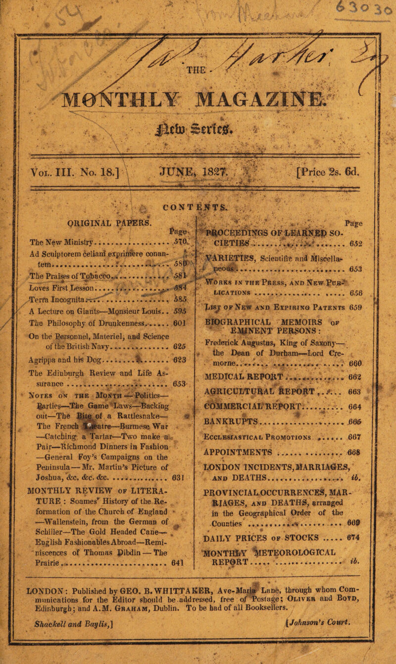 Voi,. III. No. 18.] .JUNE, 182?. /W ' [Price 2s. 6d. CONTENTS. ORIGINAL PAPERS. Page, The New Ministry. .ATO. Ad Sculptorem celianf exprimere conan- tern............... 5m k The Praises of Tobacco............... 581 .***,.fr’ ....T.T... 585 Loves First Lesson V ' s ' > •> , Terra Incognita .“vrTf..... A Lecture on Giants—Monsieur Louis.. 595 The Philosophy of Drunkenness.*..... 601 On the Personnel, Materiel, and Science of the British Navy. *...625 Agrippa and hfe Dog.. .. 623 The Edinburgh Review and Life As¬ surance • •••« • • • • *r ♦ * ».a • • • • a • • • • • 653 Notes on the Month—-Politics— parties—The Game - Laws—-Backing out—The Bite of a Rattlesnake— % The French ^jiatre—Burmese War —Catching a Tartar—Two make a Pair—Richmond Dinners in Fashion —General Foy’s Campaigns on the Peninsula — Mr. Martin’s Picture of Joshua, <fcc, &c. &c.... 631 MONTHLY REVIEW of LITERA¬ TURE : Soamesr History of the Re¬ formation of the Church of England —Wallenstein, from the German of Schiiler—The Gold Headed Cane-— r English Fashionables Abroad—Remi¬ niscences of Thomas Dibdin — The Prairie .. 641 -V: ‘ Page ipiOCERDINGS OFLEARNBp. SO- ■ CIETIES --.........t....... 652 VARIETIES, Scientific and Miscella- - ^ peous ...................... 653 £ • ** ■ , * / . ** • ■ * , • *' Works in the Press, and New Pob- ».... 656 LICATIONS List of New and Expiring Patents 659 BIOGRAPHICAL MEMOIRS of EMINENT PERSONS : Frederick Augustus, King of Saxony— the Dean of Durham—Lord Cre- morne. ...... 660 MEDICAL REPORT.............. 662 AGRICULTURAL REPORT 663 ’ ' * -j* • * . * ijr . - ... * COMMERCIAL REPORT........ 664 BANKRUPTS ... 665 Ecclesiastical Promotions .... .. 667 APPOINTMENTS ......-..... 668 LONDON INCIDENTS, MARRIAGES, and DEATHS.. ib. PROVINCIAL OCCURRENCES, MAR¬ RIAGES, and DEATHS, arranged in the Geographical Order of the •Counties • 609 DAILY PRICES of STOCKS.674 monthly Meteorological REPORT. .. ib. LONDON: Published by GEO. B. WHITTAKER, Ave-Maria Lane, through whom Com¬ munications for the Editor should he addressed, free of Postage; Oliver and Boyd, Edinburgh; and A.M. Graham, Dublin. To be had of all Booksellers. SUackell and Bay Us,] [Johnson’s Court.
