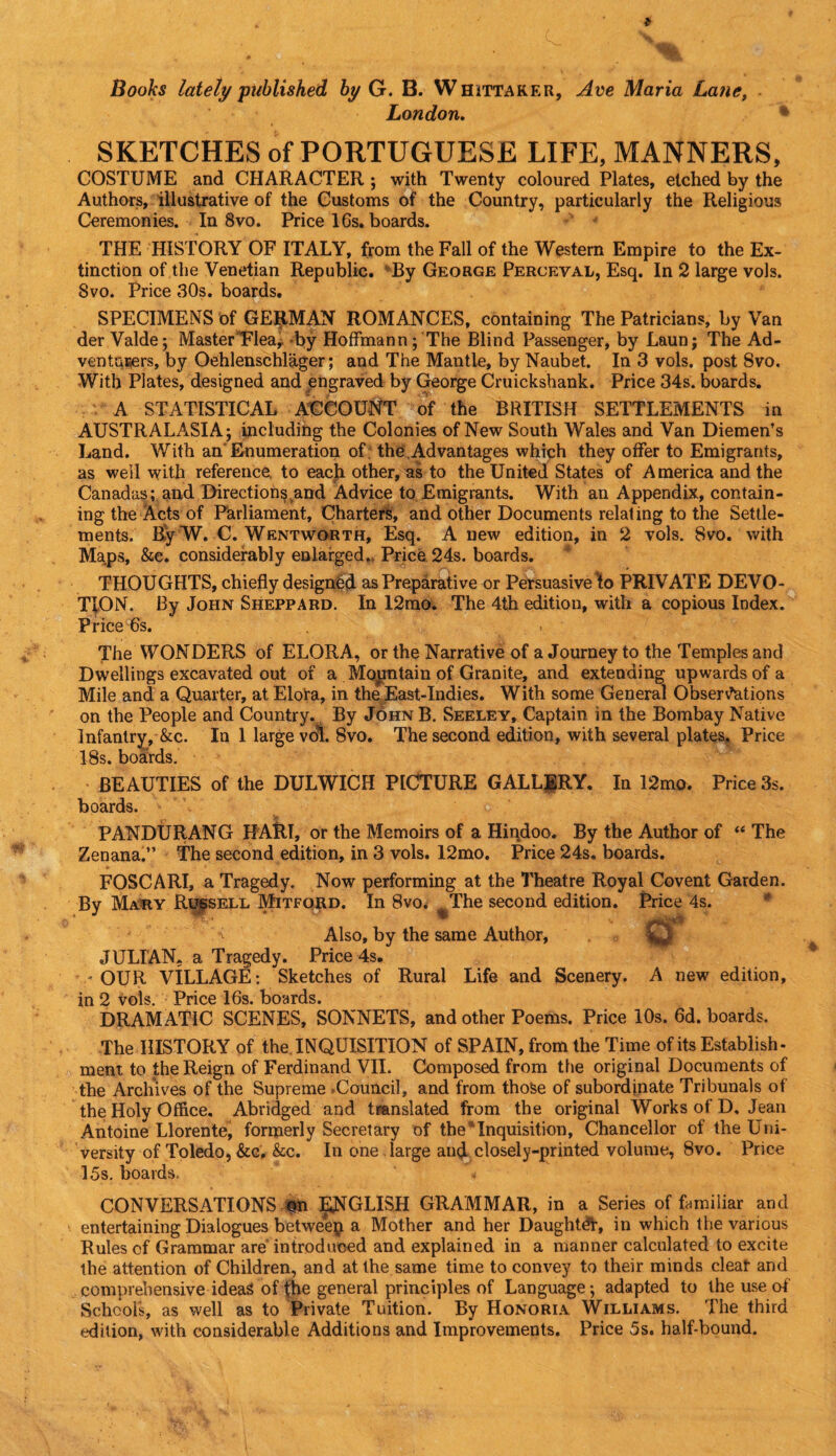 Books lately published by G. B. Whittaker, Ave Maria Latie, London. * SKETCHES of PORTUGUESE LIFE, MANNERS, COSTUME and CHARACTER ; with Twenty coloured Plates, etched by the Authors, illustrative of the Customs of the Country, particularly the Religious Ceremonies. In 8vo. Price 16s. boards. THE HISTORY OF ITALY, from the Fall of the Western Empire to the Ex¬ tinction of the Venetian Republic. By George Perceval, Esq. In 2 large vols. Svo. Price 30s. boards. SPECIMENS of GERMAN ROMANCES, containing The Patricians, by Van der Valde; Master Flea, by Hoffmann; The Blind Passenger, by Laun; The Ad¬ venturers, by Oehlenschlager; and The Mantle, by Naubet. In 3 vols. post Svo. With Plates, designed and engraved by George Cruickshank. Price 34s. boards. A STATISTICAL ACCOUNT of the BRITISH SETTLEMENTS in AUSTRALASIA; including the Colonies of New South Wales and Van Diemen’s Land. With an Enumeration of the Advantages which they offer to Emigrants, as weil with reference to eacji other, as to the United States of A merica and the Canadas; and Directions and Advice to Emigrants. With an Appendix, contain¬ ing the Acts of Parliament, Charters, and other Documents relating to the Settle¬ ments. RyW. C. Wentworth, Esq. A new edition, in 2 vols. Svo. with Maps, &c. considerably enlarged.. Price 24s. boards. THOUGHTS, chiefly designed as Preparative or Persuasive lo PRIVATE DEVO¬ TION. By John Sheppard. In 12mo. The 4th edition, with a copious Index. Price 6s. . The WONDERS of ELORA, or the Narrative of a Journey to the Temples and Dwellings excavated out of a Mountain of Granite, and extending upwards of a Mile and a Quarter, at Eiora, in the East-Indies. With some General Observations on the People and Country. By John B. Seeley, Captain in the Bombay Native Infantry, &c. In I large vol. Svo. The second edition, with several plates. Price 18s. boards. BEAUTIES of the DULWICH PICTURE GALLERY, In 12mo. Price 3s. boards. PANDURANG HARl, or the Memoirs of a Hindoo. By the Author of “ The Zenana.” The second edition, in 3 vols. 12mo. Price 24s. boards. FOSCARI, a Tragedy. Now performing at the Theatre Royal Covent Garden. By Mary Russell Mitford. In 8vo. The second edition. Price 4s. ' c- * Jpfjww Also, by the same Author, JULIAN, a Tragedy. Price 4s. -OUR VILLAGE: Sketches of Rural Life and Scenery. A new edition, in 2 vols. Price 16s. boards. DRAMATIC SCENES, SONNETS, and other Poems. Price 10s. 6d. boards. The HISTORY of the INQUISITION of SPAIN, from the Time of its Establish¬ ment to the Reign of Ferdinand VII. Composed from the original Documents of the Archives of the Supreme .Council, and from those of subordinate Tribunals of the Holy Office. Abridged and translated from the original Works of D, Jean Antoine Llorente, formerly Secretary of the “Inquisition, Chancellor of the Uni¬ versity of Toledo, &c, &c. In one large and closely-printed volume, 8vo. Price 15s. boards. ’ ^ CONVERSATIONS fn ENGLISH GRAMMAR, in a Series of familiar and entertaining Dialogues between a Mother and her Daughtdl, in which the various Rules of Grammar are introduced and explained in a manner calculated to excite the attention of Children, and at the same time to convey to their minds cleat and comprehensive ideas of the general principles of Language; adapted to the use of Schools, as well as to Private Tuition. By Honoria Williams. The third edition, with considerable Additions and Improvements. Price 5s. half-bound.