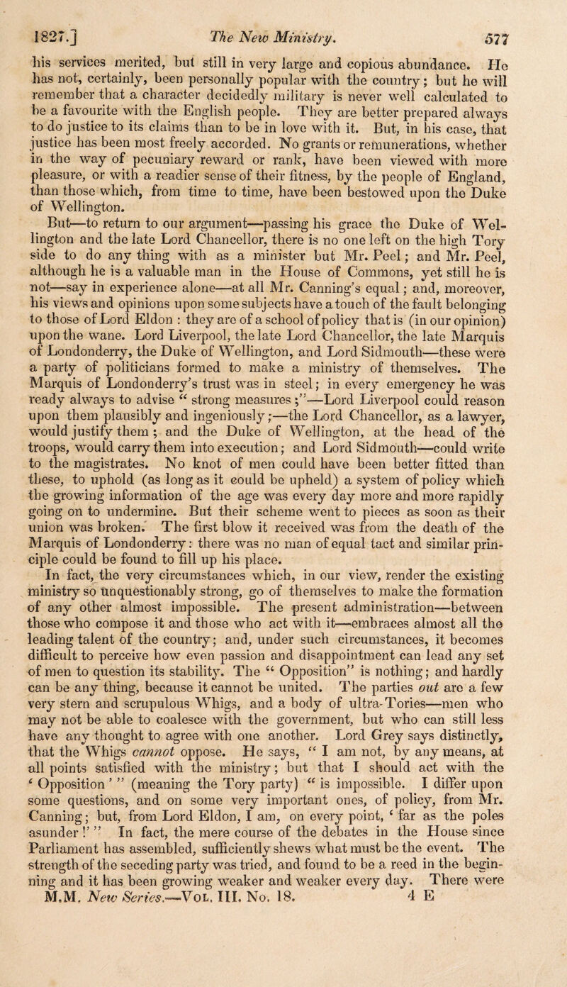 his services merited, but still in very large and copious abundance. He has not, certainly, been personally popular with the country; but he will remember that a character decidedly military is never well calculated to be a favourite with the English people. They are better prepared always to do justice to its claims than to be in love with it. But, in his case, that justice has been most freely accorded. No grants or remunerations, whether in the way of pecuniary reward or rank, have been viewed with more pleasure, or with a readier sense of their fitness, by the people of England, than those which, from time to time, have been bestowed upon the Duke of Wellington. But—to return to our argument—passing his grace the Duke of Wel¬ lington and the late Lord Chancellor, there is no one left on the high Tory side to do any thing with as a minister but Mr. Peel; and Mr. Peel, although he is a valuable man in the House of Commons, yet still he is not—say in experience alone—at all Mr. Canning’s equal; and, moreover, his views and opinions upon some subjects have a touch of the fault belonging to those of Lord Eldon : they are of a school of policy that is (in our opinion) upon the wane. Lord Liverpool, the late Lord Chancellor, the late Marquis of Londonderry, the Duke of Wellington, and Lord Sidmouth—-these were a party of politicians formed to make a ministry of themselves. The Marquis of Londonderry’s trust was in steel; in every emergency he was ready always to advise 44 strong measures —Lord Liverpool could reason upon them plausibly and ingeniously;—the Lord Chancellor, as a lawyer, would justify them ; and the Duke of Wellington, at the head of the troops, would carry them into execution; and Lord Sidmouth—could write to the magistrates. No knot of men could have been better fitted than these, to uphold (as long as it could be upheld) a system of policy which the growing information of the age was every day more and more rapidly going on to undermine. But their scheme went to pieces as soon as their union was broken. The first blow it received was from the death of the Marquis of Londonderry: there was no man of equal tact and similar prin¬ ciple could be found to fill up his place. In fact, the very circumstances which, in our view, render the existing ministry so Unquestionably strong, go of themselves to make the formation of any other almost impossible. The present administration—between those who compose it and those who act with it—embraces almost all the leading talent of the country; and, under such circumstances, it becomes difficult to perceive how even passion and disappointment can lead any set of men to question its stability. The 44 Opposition” is nothing; and hardly can be any thing, because it cannot be united. The parties out are a few very stern and scrupulous Whigs, and a body of ultra-Tories—men who may not be able to coalesce with the government, but who can still less have any thought to agree with one another. Lord Grey says distinctly, that the Whigs cannot oppose. He says, “ I am not, by any means, at all points satisfied with the ministry; but that I should act with the 4 Opposition ’ ” (meaning the Tory party) 44 is impossible. I differ upon some questions, and on some very important ones, of policy, from Mr. Canning; but, from Lord Eldon, I am, on every point, 4 far as the poles asunder !’ ” In fact, the mere course of the debates in the House since Parliament has assembled, sufficiently shews what must be the event. The strength of the seceding party was tried, and found to be a reed in the begin¬ ning and it has been growing weaker and weaker every day. There were M.M, New Series,—Vol. III. No, 18, * 4 E