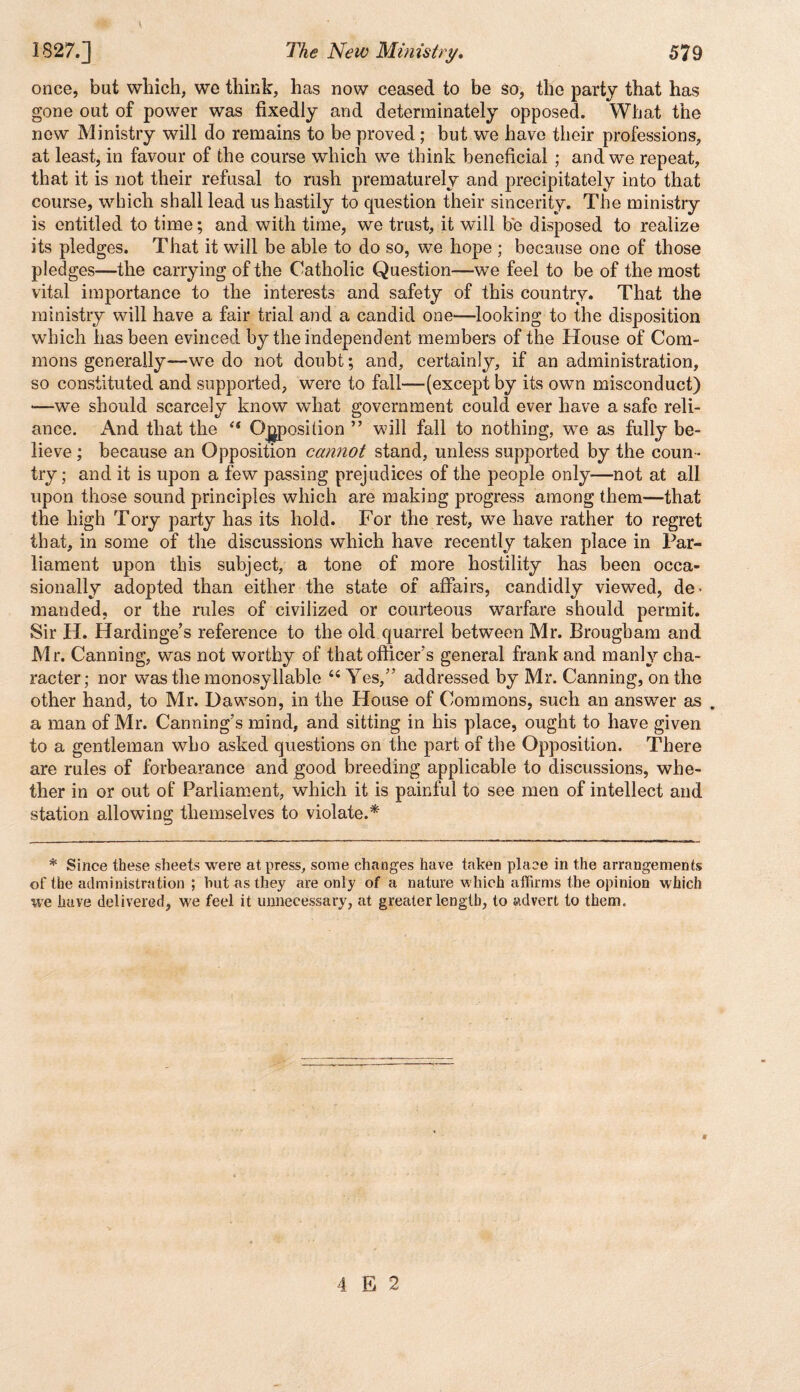 once, but which, we think, has now ceased to be so, the party that has gone out of power was fixedly and determinately opposed. What the new Ministry will do remains to be proved; but we have their professions, at least, in favour of the course which we think beneficial ; and we repeat, that it is not their refusal to rush prematurely and precipitately into that course, which shall lead us hastily to question their sincerity. The ministry is entitled to time; and with time, we trust, it will be disposed to realize its pledges. That it will be able to do so, we hope ; because one of those pledges—the carrying of the Catholic Question—we feel to be of the most vital importance to the interests and safety of this country. That the ministry will have a fair trial and a candid one—looking to the disposition which has been evinced by the independent members of the House of Com¬ mons generally—we do not doubt; and, certainly, if an administration, so constituted and supported, were to fall—(except by its own misconduct) —we should scarcely know what government could ever have a safe reli¬ ance. And that the “ Opposition ” will fall to nothing, wre as fully be¬ lieve ; because an Opposition cannot stand, unless supported by the coun¬ try ; and it is upon a few passing prejudices of the people only—not at all upon those sound principles which are making progress among them—that the high Tory party has its hold. For the rest, we have rather to regret that, in some of the discussions which have recently taken place in Par¬ liament upon this subject, a tone of more hostility has been occa¬ sionally adopted than either the state of affairs, candidly viewed, de¬ manded, or the rules of civilized or courteous warfare should permit. Sir H. Hardinge’s reference to the old quarrel between Mr. Brougham and Mr. Canning, was not worthy of that officer’s general frank and manly cha¬ racter; nor was the monosyllable “ Yes,” addressed by Mr. Canning, on the other hand, to Mr. Dawson, in the House of Commons, such an answer as . a man of Mr. Canning’s mind, and sitting in his place, ought to have given to a gentleman who asked questions on the part of the Opposition. There are rules of forbearance and good breeding applicable to discussions, whe¬ ther in or out of Parliament, which it is painful to see men of intellect and station allowing themselves to violate.* * Since these sheets were at press, some changes have taken place in the arrangements of the administration ; hut as they are only of a nature which affirms the opinion which we have delivered, we feel it unnecessary, at greater length, to advert to them. 4 E 2