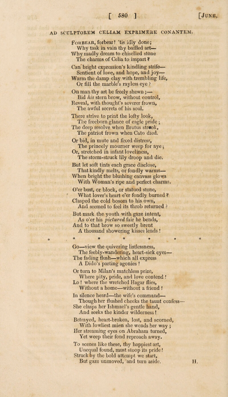 AD SCULPTOREM CELIAM EXPRIMERE CONANTEM. Forbear, forbear! ’tis idly done; Why task in vain thy baffled art— Why madly dream to chiselled stone The charms of Celia to impart ? Can bright expression’s kindling strife—- Sentient of love, and hope, and joy— Warm the damp clay with trembling life, Or fill the marble’s rayless eye ? On man thy art be freely shewn ;— Bid his stern brow, without control, Reveal, with thought’s severer frown. The awful secrets of his soul. There strive to print the lofty look. The freeborn glance of eagle pride 3 The deep resolve when Brutus str«ok. The patriot frown when Cato died. Or bid, in mute and fixed distress. The princely mourner weep for aye 3 Or, stretched in infant loveliness, The storm-struck lily droop and die. But let soft tints each grace disclose, That kindly melts, or fondly warms— When bright the blushing canvass gloves With Woman’s ripe and perfect charms. O’er bust, cr block, or statued stone, What lover’s heart e’er fondly burned ? Clasped the cold bosom to his own, And seemed to feel its throb returned ? But mark the youth with gaze intent. As o’er his pictured fair he bends, And to that brow so sweetly brent A thousand showering kisses lends ! c ^ ^ ^ Go—view the quivering listlessness, The feebly-wandering, heart-sick eyes— The fading flush—which all express A Dido’s parting agonies ! Or turn to Milan’s matchless prize. Where pity, pride, and love contend ! Lo ! where the wretched Hagar flies. Without a home—without a friend ! In silence heard—the wife’s command— Though her flushed cheeks the taunt confess— She clasps her Ishmael’s gentle hand. And seeks the kinder wilderness! Betrayed, heart-broken, lost, and scorned, With lowliest mien she wends her way ; Her streaming eyes on Abraham turned, Yet weep their fond reproach away. To scenes like these, thy happiest art. Unequal found, must stoop its pride! Struck by the bold attempt we start. But gaze unmoved, and turn aside. 1J.