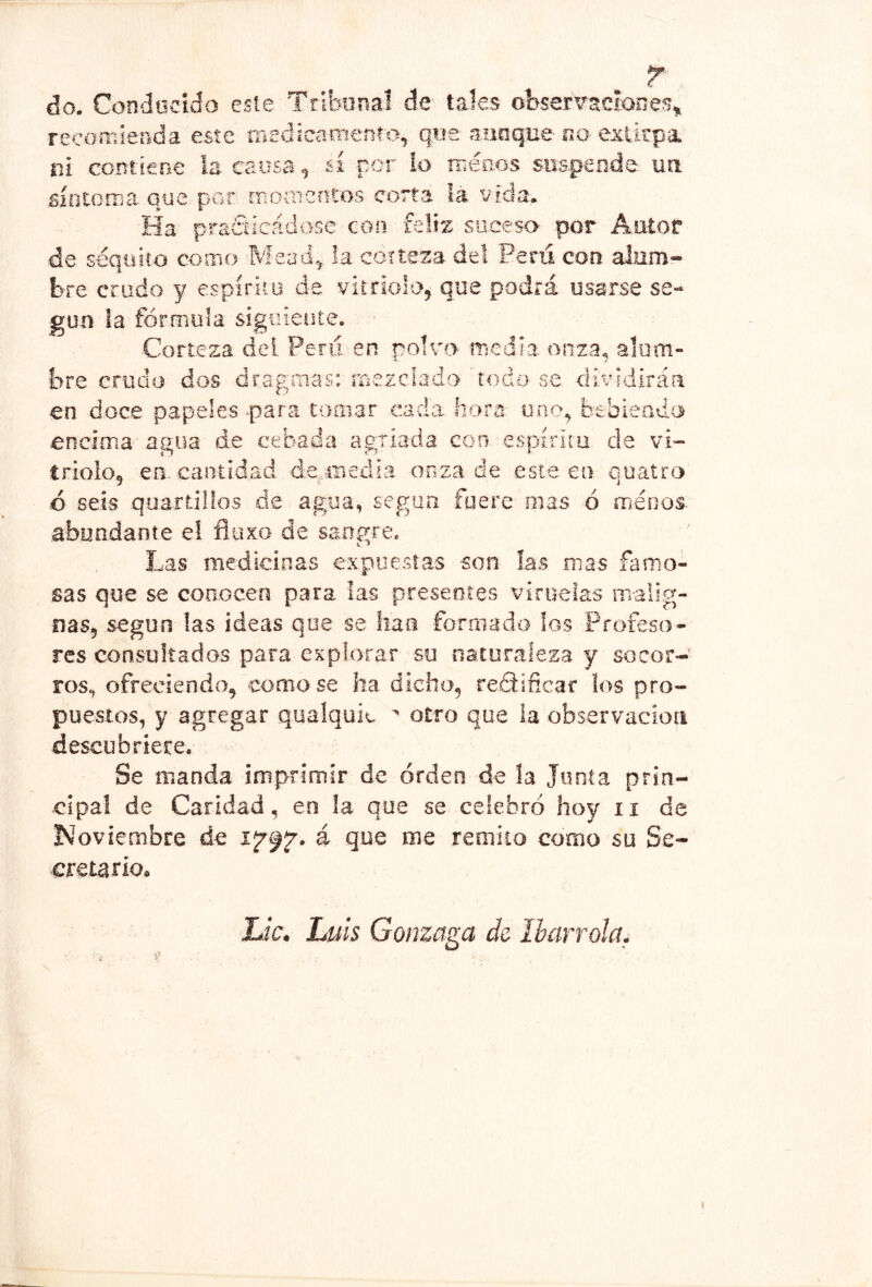 do. Condocido este Tribunal de- tales observaciones^ recomienda este medicamento, que aunque no extirpa ni contiene la causa, sí por ío niéo.os suspende, na Siotoma que por rnoaicntos corta ía vida. Ha prañícádose coo feliz suceso por Autor de scquito como Mead^ la corteza del Perú con alum- bre crudo y espíriío de vitriolo, que podrá usarse se- gún la fórmula sigiiieate. Corteza del Peni en polvo fr¡edi.a onza, alum- bre crudo dos dragmas: mezclado ' todo-se dividirán en doce papeles -para tomar .cada -hora uno, btbieado encima'agua de cebada agriada con espíritu de vi- triolo, en. cantidad d.q..iiiedi-a onza de este ea quaíro ó seis quardllos de agua, según fuere mas ó ménos abundante el fluxo de sangre. Las medicinas expuestas son ías mas famo- sas que se conocen para las presentes viruelas malig- nas, según las ideas que se lian formado los Profeso- res consultados para explorar su oaturalez-a y socor- ros, ofreciendo, como se ha dicho, redlificar ios pro- puestos, y agregar qualquic ^ otro que la observación descubriere. Se manda imprimir de orden de la Junta prin- cipal de Caridad, en la que se celebró hoy ii de Noviembre de á que me remito como su Se- creta rio» Lie. Luis Gonzaga de. Iharrola. 9 t