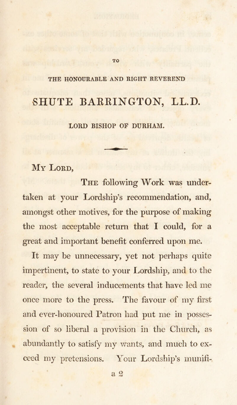 THE HONOURABLE AND RIGHT REVEREND SHUTE BAKKINGTON, LL.D. LORD BISHOP OF DURHAM. My Lord, The following Work was under¬ taken at your Lordship’s recommendation, and, amongst other motives, for the purpose of making the most acceptable return that I could, for a great and important benefit conferred upon me. It may be unnecessary, yet not perhaps quite impertinent, to state to your Lordship, and to the reader, the several inducements that have led me once more to the press. The favour of my first and ever-honoured Patron had put me in posses¬ sion of so liberal a provision in the Church, as abundantly to satisfy my v/ants, and much to ex¬ ceed my pretensions. Your Lordship’s munifi- cl