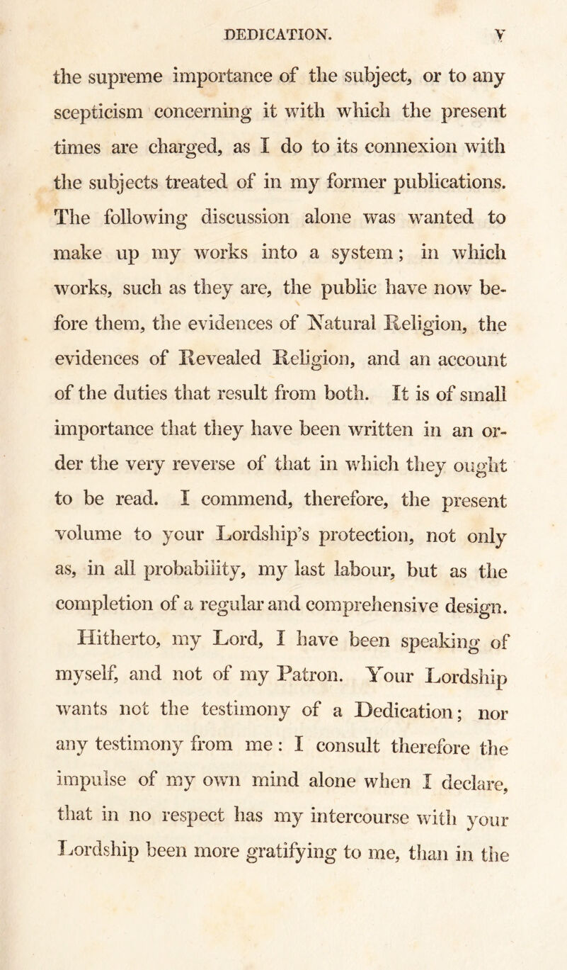 the supreme importance of the subject, or to any scepticism concerning it with which the present times are charged, as I do to its connexion with the subjects treated of in my former publications. The following discussion alone was wanted to make up my works into a system; in which works, such as they are, the public have now be¬ fore them, the evidences of IN^atural Religion, the evidences of Revealed Religion, and an account of the duties that result from both. It is of small importance that they have been written in an or¬ der the very reverse of that in which they ought to be read. I commend, therefore, the present volume to your Lordship’s protection, not only as, in all probability, my last labour, but as the completion of a regular and comprehensive design. Hitherto, my Lord, I have been speaking of myself, and not of my Patron. Your Lordship Wyants not the testimony of a Dedication; nor any testimony from me: I consult therefore the impulse of my own mind alone when I declare, that in no respect has my intercourse with your T.ordship been more gratifying to me, than in the