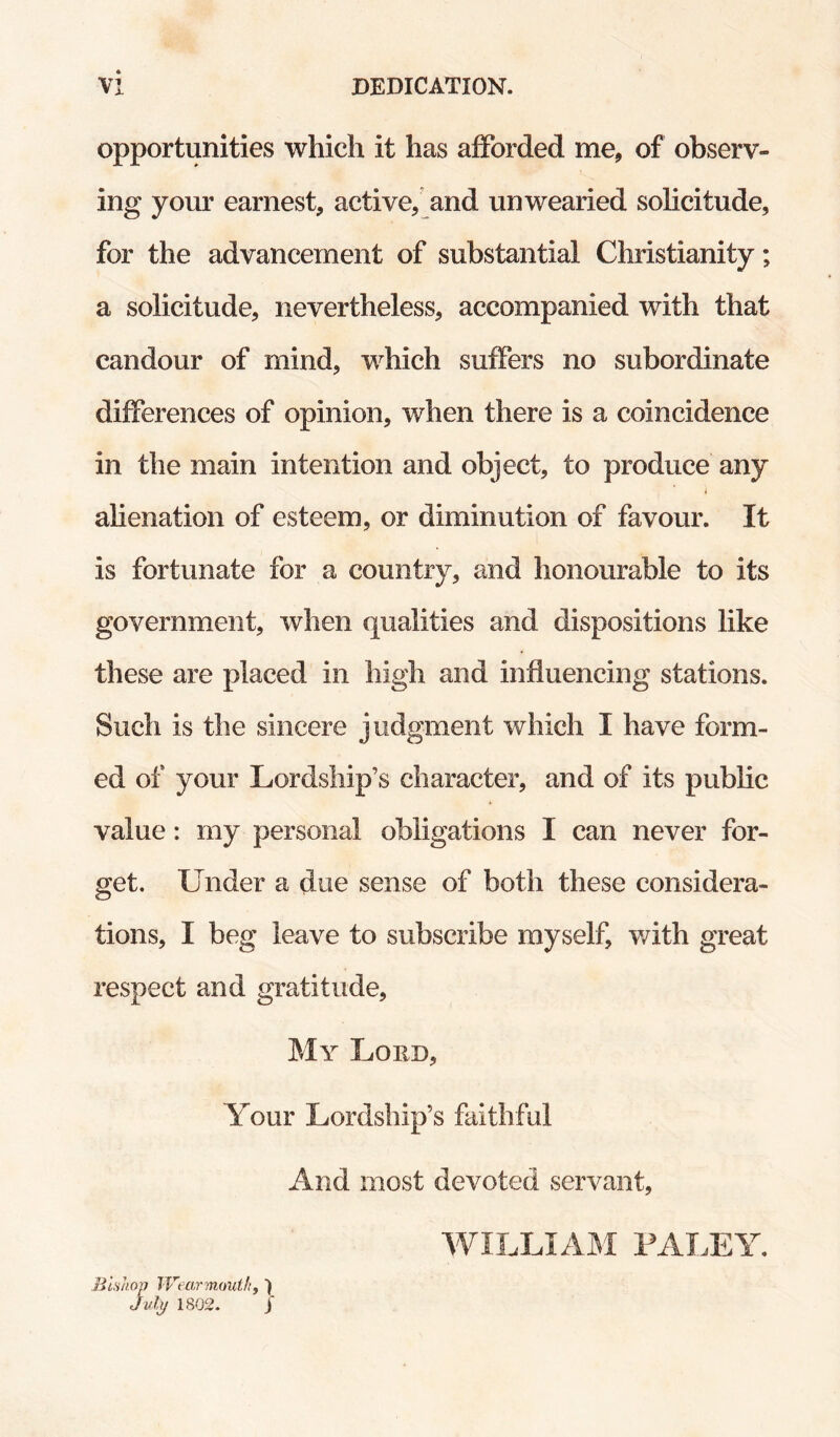 opportunities which it has afforded me, of observ¬ ing yom^ earnest, active, and unwearied solicitude, for the advancement of substantial Christianity; a solicitude, nevertheless, accompanied with that candour of mind, which suffers no subordinate differences of opinion, when there is a coincidence in the main intention and object, to produce any i ahenation of esteem, or diminution of favour. It is fortunate for a country, and honourable to its government, when qualities and dispositions like these are placed in high and influencing stations. Such is the sincere judgment which I have form¬ ed of your Lordship’s character, and of its public value: my personal obligations I can never for¬ get. Under a due sense of both these considera¬ tions, I beg leave to subscribe myself, v/ith great respect and gratitude, My Lord, Your Lordship’s faithful And most devoted servant. Bishop IVearmoui/iy ) Julj/ 1802. I WILLIAM PALEY.