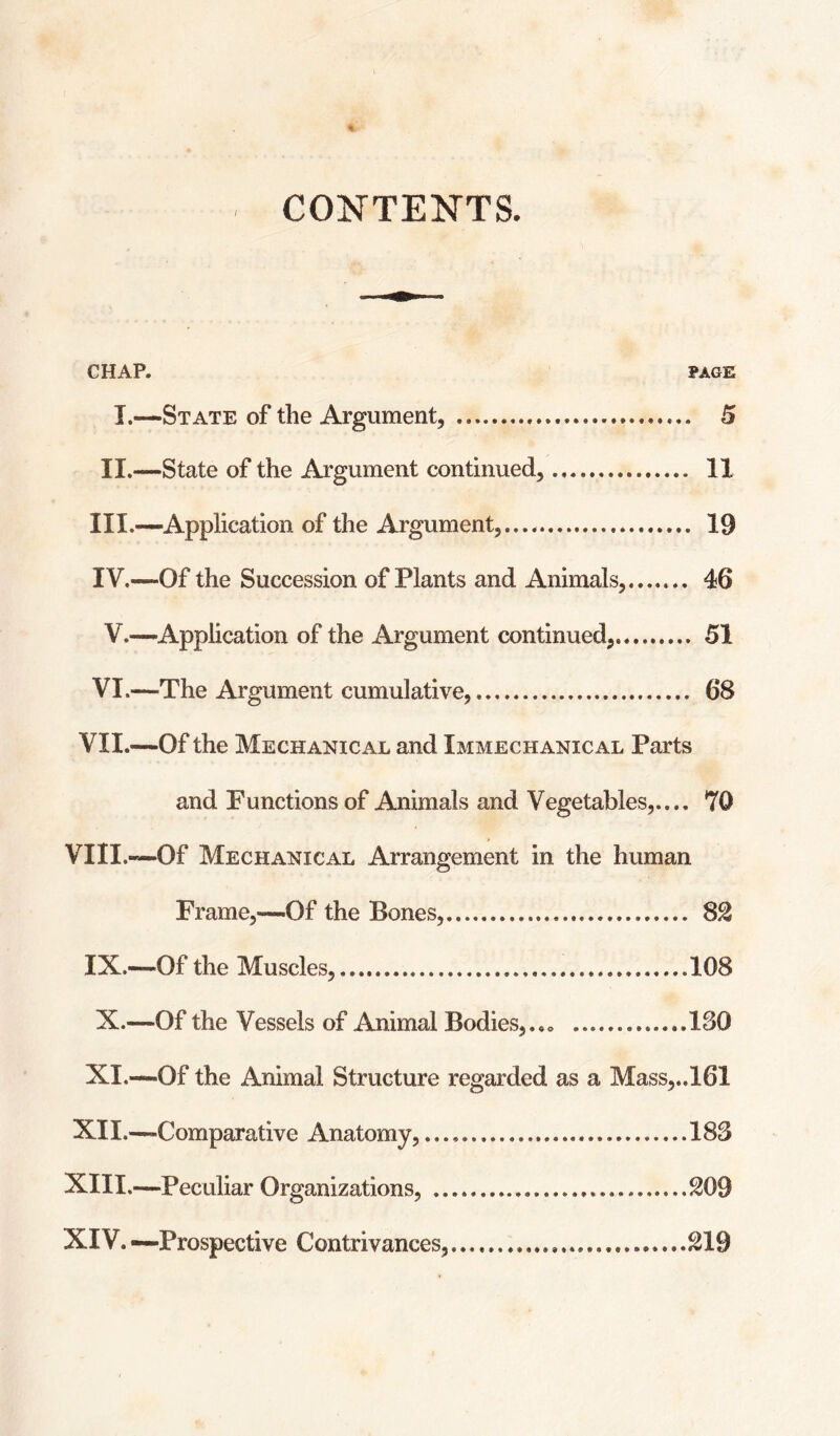 / CONTENTS. CHAP. PAGE I.—State of the Argument, . 5 II.—State of the Argument continued,. 11 III. —Application of the Argument,. 19 IV. —Of the Succession of Plants and Animals,. 46 V.—Application of the Argument continued,. 51 VI.—The Argument cumulative,. 68 VII.—Of the Mechanical and Immechanical Parts and Functions of Animals and Vegetables,.... 70 VIII.«—Of Mechanical Arrangement in the human Frame,—Of the Bones,. 82 IX.—Of the Muscles,.108 X.—Of the Vessels of Animal Bodies,.,. .180 XI.—Of the Animal Structure regarded as a Mass,..161 XII. —-Comparative Anatomy,.188 XIII. —Peculiar Organizations, . 209 XIV. —Prospective Contrivances,.219