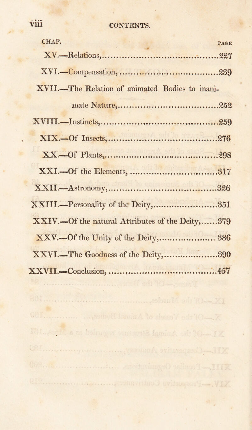 CHAP. PAGE XV.—Relations,..227 XVI.—Compensation,.... 239 XVII.—The Relation of animated Bodies to inani¬ mate Nature^.252 XVm.—Instincts,...259 XIX. —‘Of Insects,...276 XX. —Of Plants^. .298 XXL—Of the Elements,...317 XXII.—Astronomy,.326 XXIII.—Personality of the Deity,.351 XXIV.—Of the natural Attributes of the Deity.......379 XXV.—Of the Unity of the Deity,.386 XXVI.—The Goodness of the Deity,.390 XXVIL—Conclusion,...457