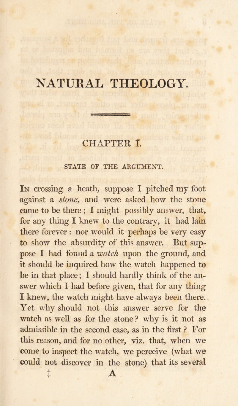 NATURAL THEOLOGY. CHAPTER r. STATE OF THE ARGUMENT. In crossing a heath, suppose I pitched my foot against a stone, and were asked how the stone came to be there ; I might possibly answer, that, for any thing I knew to the contrary, it liad lain there forever : nor would it perhaps be very easy to show the absurdity of this answer. But sup¬ pose I had found a watch upon the ground, and it should be inquired how the watch happened to be in that place; I should hardly think of the an¬ swer which I had before given, that for any thing I knew, the watch might have always been there.. Yet why should not this answer serve for the watch as well as for the stone ? why is it not as admissible in the second case, as in the first ? For this reason, and for no other, viz. that, when we come to inspect the watch, we perceive (what we could not discover in the stone) that its several ^ A