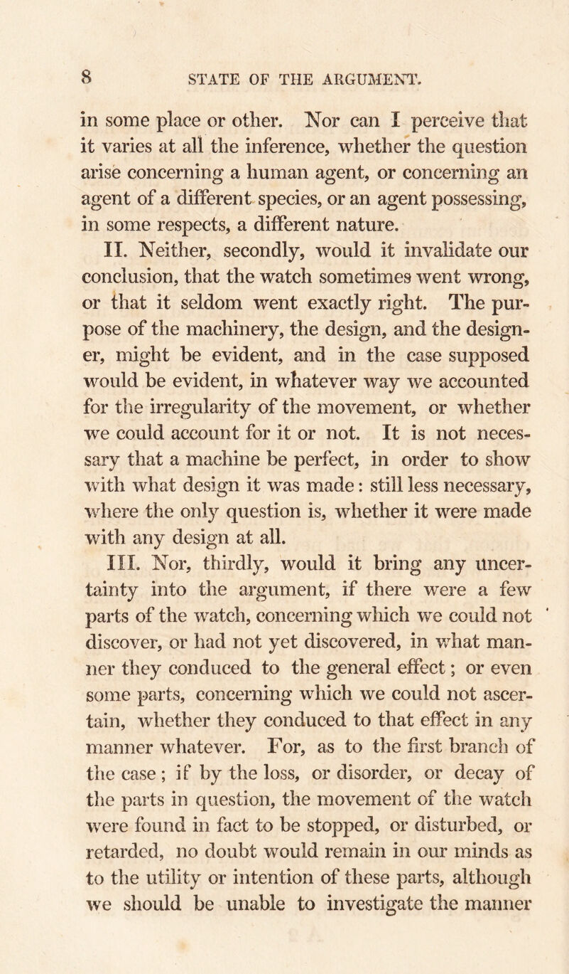 in some place or other. Nor can I perceive that it varies at all the inference, whether the question arise concerning a human agent, or concerning an agent of a different species, or an agent possessing, in some respects, a different nature. II. Neither, secondly, would it invalidate our conclusion, that the watch sometimes went wrong, or that it seldom went exactly right. The pur¬ pose of the machinery, the design, and the design¬ er, might be evident, and in the case supposed would be evident, in whatever way we accounted for the irregularity of the movement, or whether we could account for it or not. It is not neces¬ sary that a machine be perfect, in order to show with what design it was made: still less necessary, where the only question is, whether it were made with any design at all. III. Nor, thirdly, would it bring any uncer¬ tainty into the argument, if there were a few parts of the watch, concerning which we could not discover, or had not yet discovered, in v/hat man¬ ner they conduced to the general effect; or even some parts, concerning which we could not ascer¬ tain, whether they conduced to that effect in any manner whatever. For, as to the first branch of the case ; if by the loss, or disorder, or decay of tlie parts in question, the movement of the watch were found in fact to be stopped, or disturbed, or retarded, no doubt would remain in our minds as to the utility or intention of these parts, although we should be unable to investigate the manner
