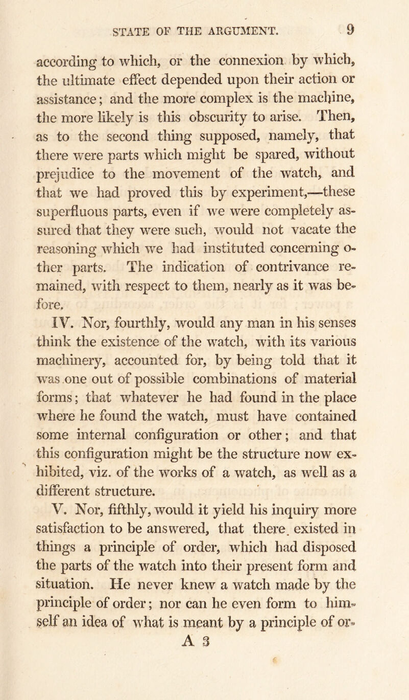 according to which, or the connexion by which, the ultimate effect depended upon their action or assistance; and the more complex is the machine, the more likely is this obscurity to arise. Then, as to the second thing supposed, namely, that there were parts which might be spared, without prejudice to the movement of the watch, and that we had proved this by experiment,—these superfluous parts, even if we were completely as¬ sured that they were such, would not vacate the reasoning which we had instituted concerning o- ther parts. The indication of contrivance re¬ mained, with respect to them, nearly as it was be¬ fore, IV. Nor, fourthly, would any man in his senses think the existence of the watch, with its various machinery, accounted for, by being told that it was one out of possible combinations of material forms; that whatever he had found in the place where he found the watch, must have contained some internal configuration or other; and that this configuration might be the structure now ex¬ hibited, viz. of the works of a watch, as well as a different structure. V. Nor, fifthly, would it yield his inquiry more satisfaction to be answered, that there, existed in things a principle of order, which had disposed the parts of the watch into their present form and situation. He never knew a watch made by the principle of order; nor can he even form to him** self an idea of what is meant by a principle of or* A. 3