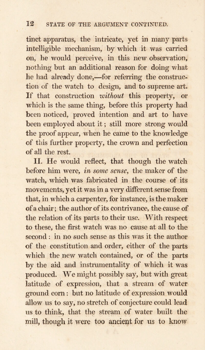 tinct apparatus, the intricate, yet in many parts intelligible mechanism, by which it was carried on, he would perceive, in this new observation, nothing but an additional reason for doing what he had already done,—for referring the construc¬ tion of the watch to design, and to supreme art. If that construction without this property, or which is the same thing, before this property had been noticed, proved intention and art to have been employed about it; still more strong would the proof appear, when he came to the knowledge of this further property, the crown and perfection of all the rest. II. He would reflect, that though the watch before him were, in some sense^ the maker of the watch, which was fabricated in the course of its movements, yet it was in a very different sense from that, in which a carpenter, for instance, is the maker of a chair; the author of its contrivance, the cause of the relation of its parts to their use. With respect to these, the first watch was no cause at all to the second : in no such sense as this was it the author of the constitution and order, either of the parts which the new watch contained, or of the parts by the aid and instrumentality of which it was produced. We might possibly say, but with great latitude of expression, that a stream of water ground corn: but no latitude of expression would allow us to say, no stretch of conjecture could lead us to think, that the stream of water built the mill, though it were too ancient for us to know