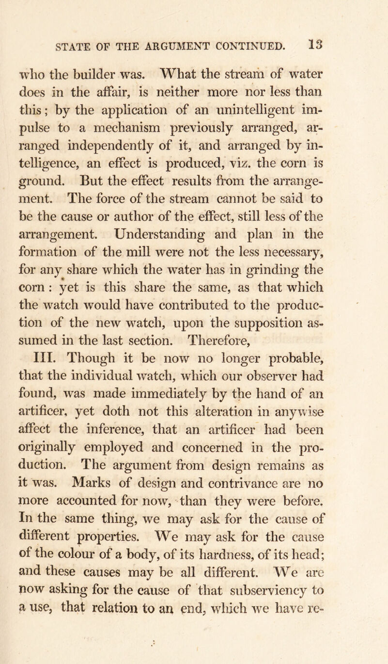 who the builder was. What the stream of water does in the affair, is neither more nor less than this; by the application of an unintelligent im¬ pulse to a mechanism previously arranged, ar¬ ranged independently of it, and arranged by in¬ telligence, an effect is produced, viz. the corn is ground. But the effect results from the arrange¬ ment. The force of the stream cannot be said to be the cause or author of the effect, still less of the arrangement. Understanding and plan in the formation of the mill were not the less necessary, for any share which the water has in grinding the corn : yet is this share the same, as that which the watch would have contributed to the produc¬ tion of the new watch, upon the supposition as¬ sumed in the last section. Therefore, III. Though it be now no longer probable, that the individual watch, which our observer had found, was made immediately by the hand of an artificer, yet doth not this alteration in anywise affect the inference, that an artificer had been originally employed and concerned in the pro¬ duction. The argument from design remains as it was. Marks of design and contrivance are no more accounted for now, than they were before. In the same thing, we may ask for the cause of different properties. We may ask for the cause of the colour of a body, of its hardness, of its head; and these causes may be all different. We are now asking for the cause of that subserviency to a use, that relation to an end, which we have re-