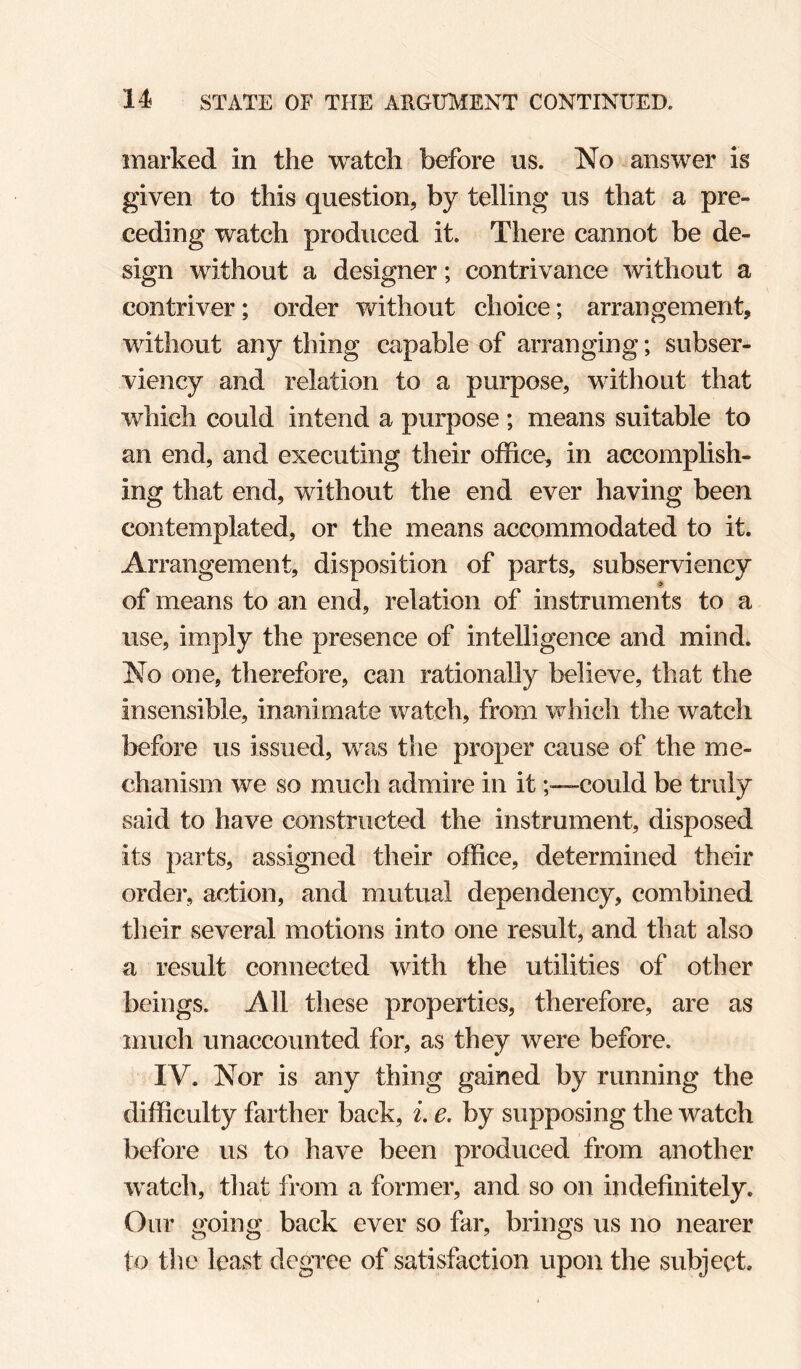 marked in the watch before ns. No answer is given to this question, by telling us that a pre¬ ceding watch produced it. There cannot be de¬ sign without a designer; contrivance without a contriver; order without choice; arrangement, without any thing capable of arranging; subser¬ viency and relation to a purpose, without that which could intend a purpose ; means suitable to an end, and executing their office, in accomplish¬ ing that end, without the end ever having been contemplated, or the means accommodated to it. Arrangement, disposition of parts, subserviency of means to an end, relation of instruments to a use, imply the presence of intelligence and mind. No one, therefore, can rationally believe, that the insensible, inanimate watch, from which the watch before us issued, was the proper cause of the me¬ chanism we so much admire in itcould be truly said to have constructed the instrument, disposed its parts, assigned their office, determined their order, action, and mutual dependency, combined their several motions into one result, and that also a result connected with the utilities of other beings. All these properties, therefore, are as much unaccounted for, as they were before. IV. Nor is any thing gained by running the difficulty farther back, i. e, by supposing the watch before us to have been produced from another watch, tliat from a former, and so on indefinitely. Our going back ever so far, brings us no nearer to tlie least degree of satisfaction upon the subject.