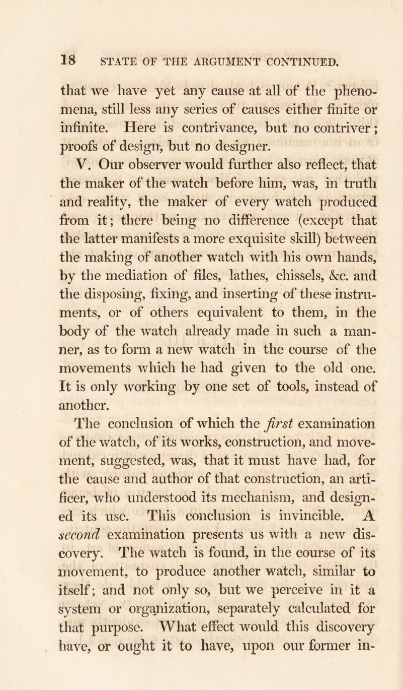 that we have yet any cause at all of the pheno¬ mena, still less any series of causes either finite or infinite. Here is contrivance, but no contriver ; proofs of design, but no designer. V. Our observer would further also reflect, that the maker of the watch before him, was, in truth and reality, the maker of every watch produced from it; there being no difference (except that the latter manifests a more exquisite skill) between the making of another watch with his own hands, by the mediation of files, lathes, chissels, &c. and the disposing, fixing, and inserting of these instru¬ ments, or of others equivalent to them, in the body of the watch already made in such a man¬ ner, as to form a new watch in the course of the movements which he had given to the old one. It is only working by one set of tools, instead of another. The conclusion of which the first examination of the watch, of its works, construction, and move¬ ment, suggested, was, that it must have had, for the cause and author of that construction, an arti¬ ficer, who understood its mechanism, and design¬ ed its use. This conclusion is invincible. A second examination presents us with a new dis¬ covery. The watch is found, in the course of its movement, to produce another watch, similar to itself; and not only so, but we perceive in it a system or organization, separately calculated for that purpose. What effect would this discovery have, or ought it to have, upon our former in-