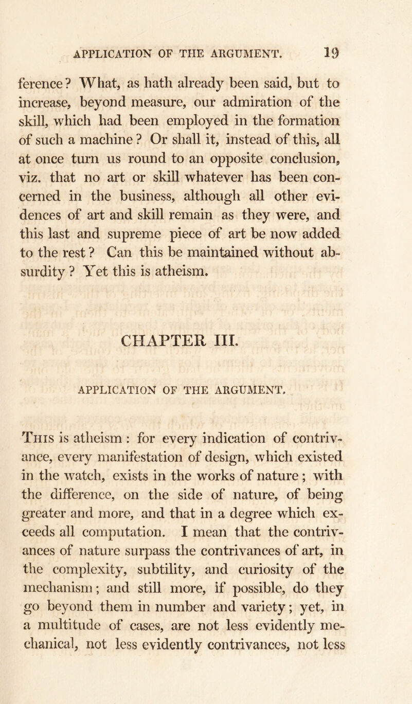 ference ? What, as hath already been said, but to increase, beyond measure, our admiration of the skill, which had been employed in the formation of such a machine ? Or shall it, instead of this, all at once turn us round to an opposite conclusion, viz. that no art or skill whatever has been con¬ cerned in the business, although all other evi¬ dences of art and skill remain as they were, and this last and supreme piece of art be now added to the rest ? Can this be maintained without ab¬ surdity ? Yet this is atheism. CHAPTER III. APPLICATION OF THE ARGUMENT. This is atheism : for every indication of contriv¬ ance, every manifestation of design, which existed in the watch, exists in the works of nature; with the difference, on the side of nature, of being greater and more, and that in a degree which ex¬ ceeds all computation. I mean that the contriv¬ ances of nature surpass the contrivances of art, in the complexity, subtility, and curiosity of the mechanism; and still more, if possible, do they go beyond them in number and variety; yet, in a multitude of cases, are not less evidently me¬ chanical, not less evidently contrivances, not less