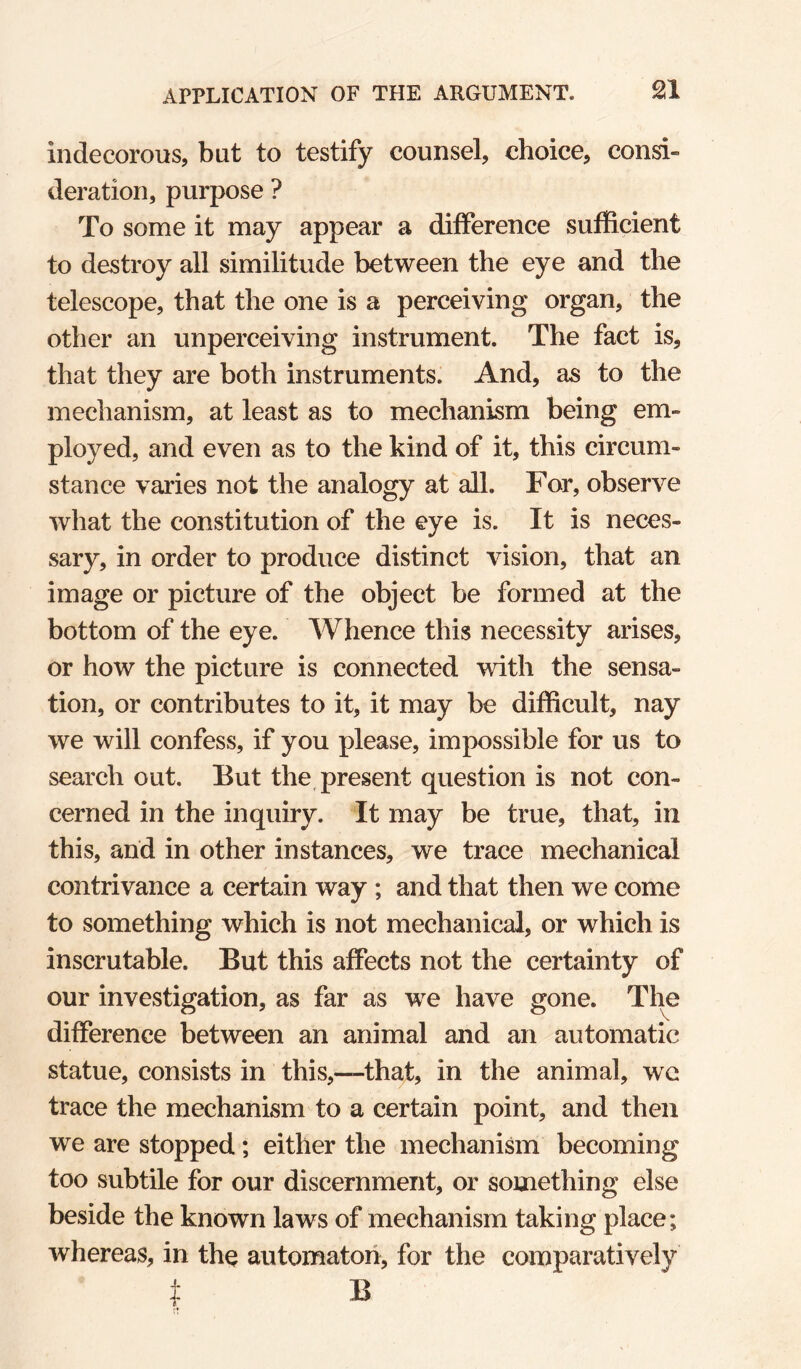 indecorous, but to testify counsel, choice, consi¬ deration, purpose ? To some it may appear a difference sufficient to destroy all similitude between the eye and the telescope, that the one is a perceiving organ, the other an unperceiving instrument. The fact is, that they are both instruments. And, as to the mechanism, at least as to mechanism being em¬ ployed, and even as to the kind of it, this circum¬ stance varies not the analogy at all. For, observe what the constitution of the eye is. It is neces¬ sary, in order to produce distinct vision, that an image or picture of the object be formed at the bottom of the eye. Whence this necessity arises, or how the picture is connected with the sensa¬ tion, or contributes to it, it may be difficult, nay we will confess, if you please, impossible for us to search out. But the, present question is not con¬ cerned in the inquiry. It may be true, that, in this, and in other instances, we trace mechanical contrivance a certain way ; and that then we come to something which is not mechanical, or which is inscrutable. But this affects not the certainty of our investigation, as far as we have gone. The difference between an animal and an automatic statue, consists in this,—that, in the animal, we trace the mechanism to a certain point, and then we are stopped; either the mechanism becoming too subtile for our discernment, or something else beside the known laws of mechanism taking place; whereas, in the automaton, for the comparatively