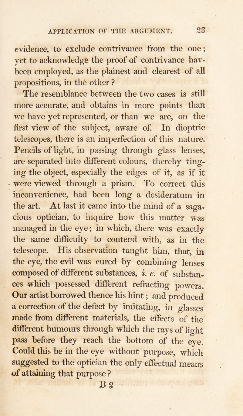 evidence, to exclude contrivance from the one; yet to acknowledge the proof of contrivance hav- been employed, as the plainest and clearest of all 23ropositions, in th6 other ? The resemblance between the two cases is stiU more accurate, and obtains in more points than we have yet represented, or than we are, on the' first view of the subject, aware of. In dioptric telescopes, there is an imperfection of this nature. Pencils of light, in passing through glass lenses, are separated into different colours, thereby ting¬ ing the object, especially the edges of it, as if it - were viewed through a prism. To correct this inconvenience, had been long a desideratum in the art. At last it came into the mind of a saga¬ cious optician, to inquire how this matter was managed in the eye; in which, there was exactly the same difficulty to contend with, as in the telescope. His observation taught him, that, in the eye, the evil was cured by combining lenses composed of different substances, i. e. of substan¬ ces which possessed different refracting powers. Our artist borrowed thence his hint; and produced a correction of the defect by imitating, in glasses made from different materials, the effects of the different humours through which the rays of light pass before they reach the bottom of the eye. Could this be in the eye without purpose, which suggested to the optician the only effectual means of attaining that purpose ?