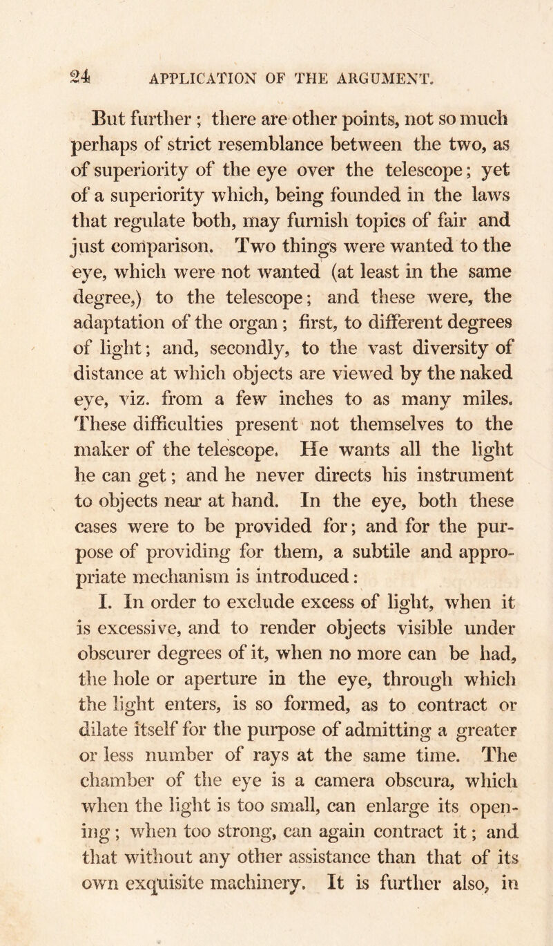 But further ; there are other points, not so much perhaps of strict resemblance between the two, as of superiority of the eye over the telescope; yet of a superiority which, being founded in the laws that regulate both, may furnish topics of fair and just comparison. Two things were wanted to the eye, which were not wanted (at least in the same degree,) to the telescope; and these were, the adaptation of the organ; first, to different degrees of light; and, secondly, to the vast diversity of distance at which objects are viewed by the naked eye, viz. from a few inches to as many miles. These difficulties present not themselves to the maker of the telescope. He wants all the light he can get; and he never directs his instrument to objects near at hand. In the eye, both these cases were to be provided for; and for the pur¬ pose of providing for them, a subtile and appro¬ priate mechanism is introduced: I. In order to exclude excess of light, when it is excessive, and to render objects visible under obscurer degrees of it, when no more can be had, the hole or aperture in the eye, through which the light enters, is so formed, as to contract or dilate itself for the purpose of admitting a greater or less number of rays at the same time. The chamber of the eye is a camera obscura, which when the light is too small, can enlarge its open¬ ing ; when too strong, can again contract it; and that without any other assistance than that of its own exquisite machinery. It is further also, in