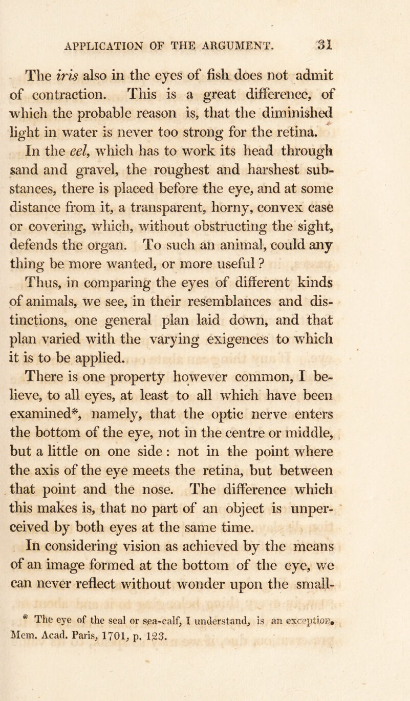 The iris also in the eyes of fish does not admit of contraction. This is a great difference, of which the probable reason is, that the diminished light in water is never too strong for the retina. In the eel^ which has to work its head through sand and gravel, the roughest and harshest sub¬ stances, there is placed before the eye, and at some distance from it, a transparent, horny, convex case or covering, which, without obstructing the sight, defends the organ. To such an animal, could any thing be more wanted, or more useful ? Thus, in comparing the eyes of different kinds of animals, we see, in their resemblances and dis¬ tinctions, one general plan laid down, and that plan varied with the varying exigences to which it is to be applied. There is one property however common, I be¬ lieve, to all eyes, at least to all w^hich have been examined^, namely, that the optic nerve enters the bottom of the eye, not in the centre or middle, but a little on one side: not in the point where the axis of the eye meets the retina, but between that point and the nose. The difference which this makes is, that no part of an object is unper¬ ceived by both eyes at the same time. In considering vision as achieved by the means of an image formed at the bottom of the eye, we can never reflect without wonder upon the small- * The eye of the seal or s.ea-calf, I understand, is an excreptioB, Mem. Acad. Paris, 1701, p. 123.