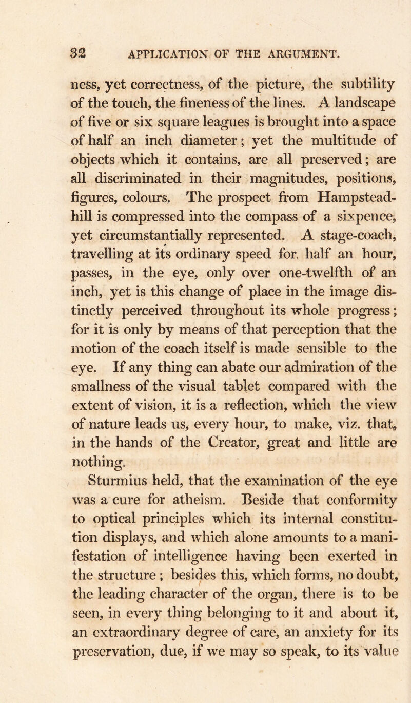 ness, yet correctness, of the picture, the subtility of the touch, the fineness of the lines. A landscape of five or six square leagues is brought into a space of half an inch diameter; yet the multitude of objects which it contains, are all preserved; are all discriminated in their magnitudes, positions, figures, colours. The prospect from Hampstead- hill is compressed into the compass of a sixpence, yet circumstantially represented. A stage-coach, travelling at its ordinary speed for, half an hour, passes, in the eye, only over one-twelfth of an inch, yet is this change of place in the image dis¬ tinctly perceived throughout its whole progTCss; for it is only by means of that perception that the motion of the coach itself is made sensible to the eye. If any thing can abate our admiration of the smallness of the visual tablet compared with the extent of vision, it is a reflection, which the view of nature leads us, every hour, to make, viz. that, in the hands of the Creator, great and little are nothing, Sturmius held, that the examination of the eye was a cure for atheism. Beside that conformity to optical principles which its internal constitu¬ tion displays, and which alone amounts to a mani¬ festation of intelligence having been exerted in the structure ; besides this, which forms, no doubt, the leading character of the organ, there is to be seen, in every thing belonging to it and about it, an extraordinary degree of care, an anxiety for its preservation, due, if we may so speak, to its value
