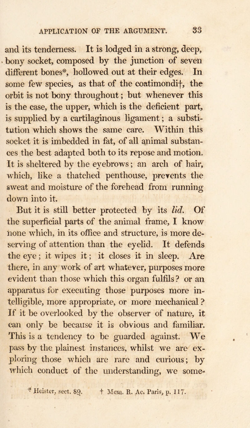 and its tenderness. It is lodged in a strong, deep, bony socket, composed by the junction of seven different bones'^, hollowed out at their edges. In some few species, as that of the coatimondif, the orbit is not bony throughout; but whenever this is the case, the upper, which is the deficient part, is supplied by a cartilaginous ligament; a substi¬ tution which shows the same care. Within this socket it is imbedded in fat, of all animal substan¬ ces the best adapted both to its repose and motion. It is sheltered by the eyebrows; an arch of hair, which, like a thatched penthouse, prevents the sweat and moisture of the forehead from running down into it. But it is still better protected by its lid. Of the superficial parts of the animal frame, I know hone which, in its office and structure, is more de¬ serving of attention than the eyelid. It defends the eye ; it wipes it; it closes it in sleep. Are there, in any work of art whatever, purposes more evident than those which this organ fulfils ? or an apparatus for executing those purposes more in¬ telligible, more appropriate, or more mechanical ? If it be overlooked by the observer of nature, it can only be because it is obvious and familiar. This is a tendency to be guarded against. We pass by the plainest instances, whilst we are ex¬ ploring those which are rare and curious; by which conduct of the understanding, we some- ^ Heister, gect. 8.Q. t Mem. R. Ac, Paris^ p, 117-