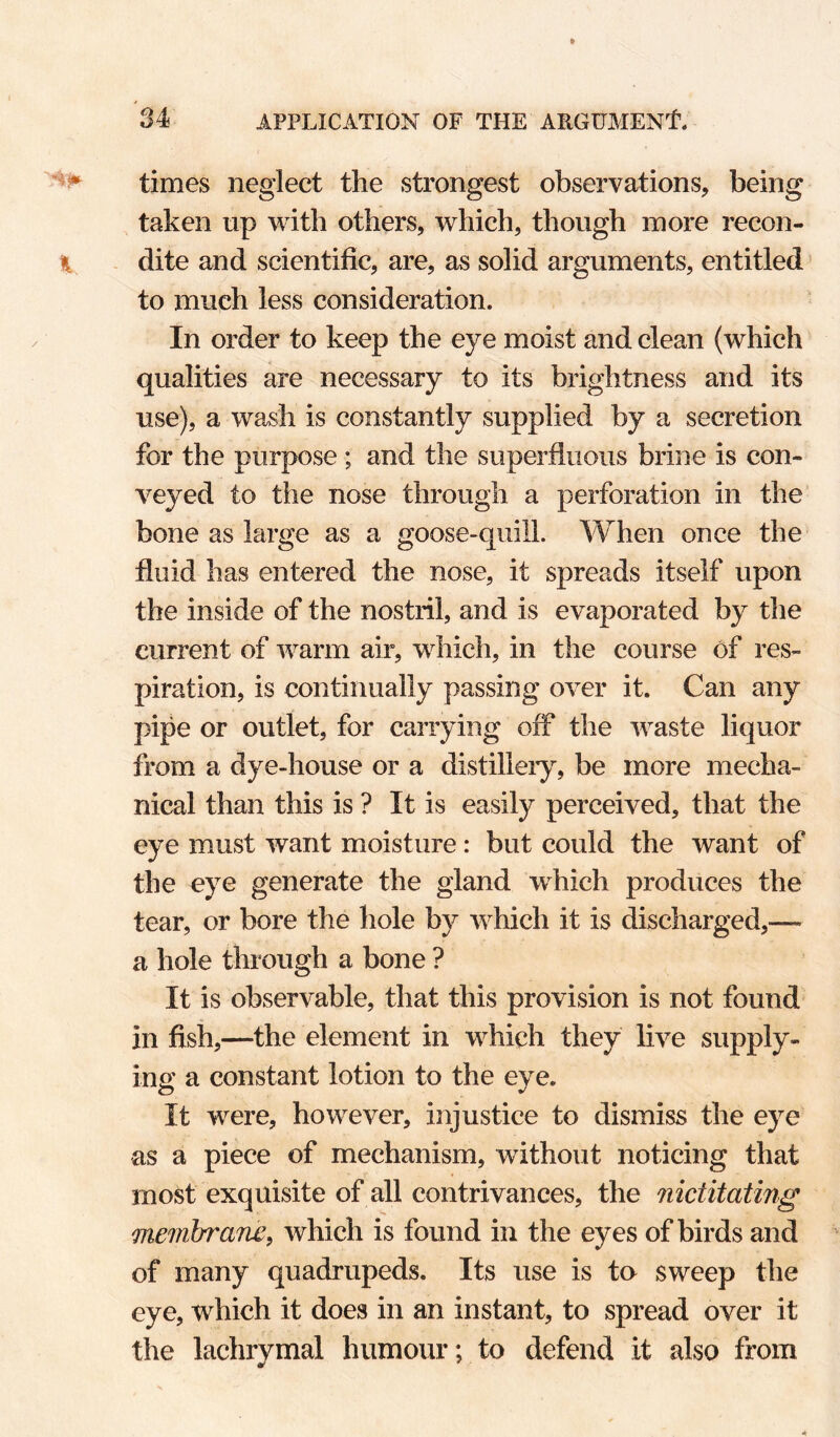 times neglect the strongest observations, being taken up with others, which, though more recon- H dite and scientific, are, as solid arguments, entitled ’ to much less consideration. In order to keep the eye moist and clean (which qualities are necessary to its brightness and its use), a wash is constantly supplied by a secretion for the purpose ; and the superfluous brine is con¬ veyed to the nose through a perforation in the’ bone as large as a goose-quill. When once the fluid has entered the nose, it spreads itself upon the inside of the nostril, and is evaporated by the current of warm air, which, in the course of res¬ piration, is continually passing over it. Can any pipe or outlet, for carrying off the waste liquor from a dye-house or a distilleiy, be more mecha¬ nical than this is ? It is easily perceived, that the eye must want moisture: but could the want of the eye generate the gland which produces the tear, or bore the hole by Avhich it is discharged,— a hole through a bone ? It is observable, that this provision is not found in fish,—the element in which they live supply¬ ing a constant lotion to the eye. It were, however, injustice to dismiss the eye as a piece of mechanism, without noticing that most exquisite of all contrivances, the nictitating memtrrane^ which is found in the eyes of birds and of many quadrupeds. Its use is to sweep the eye, which it does in an instant, to spread over it the lachrvmal humour; to defend it also from