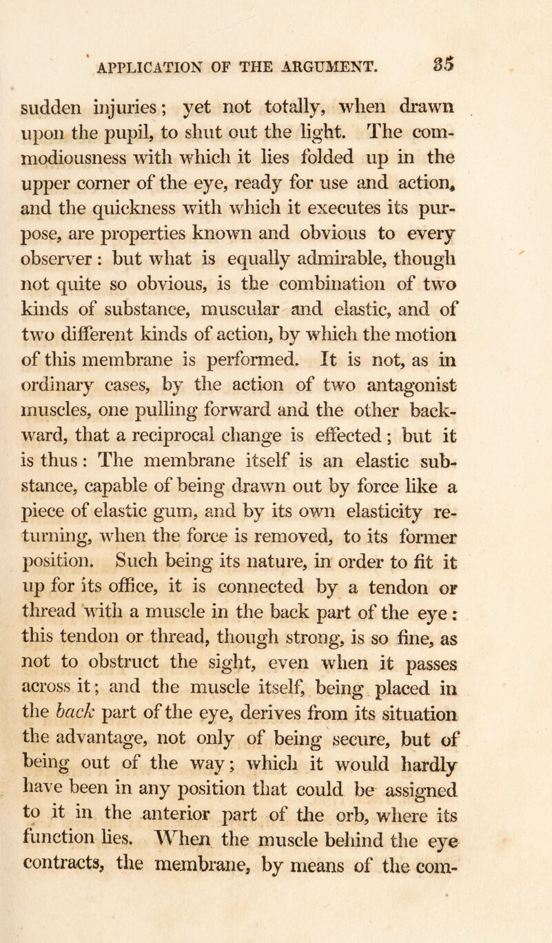 sudden injuries; yet not totally, when drawn upon the pupil, to shut out the light. The com¬ modiousness with which it lies folded up in the upper corner of the eye, ready for use and action# and the quickness with which it executes its pur¬ pose, are properties known and obvious to every observer : but what is equally admirable, though not quite so obvious, is the combination of two kinds of substance, muscular and elastic, and of two different kinds of action, by which the motion of this membrane is performed. It is not, as in ordinary cases, by the action of two antagonist muscles, one pulling forward and the other back¬ ward, that a reciprocal change is effected; but it is thus: The membrane itself is an elastic sub¬ stance, capable of being dxawn out by force like a piece of elastic gum, and by its own elasticity re¬ turning, when the force is removed, to its former position. Such being its nature, in order to fit it up for its office, it is connected by a tendon or thread with a muscle in the back part of the eye : this tendon or thread, though strong, is so fine, as not to obstruct the sight, even when it passes across it; and the muscle itself, being placed in the bac/c part of the eye, derives from its situation the advantage, not only of being secure, but of being out of the way; which it would hardly have been in any position that could be assigned to it in the anterior part of the orb, where its function hes. When the muscle behind the eye contracts, the membrane, by means of the com-