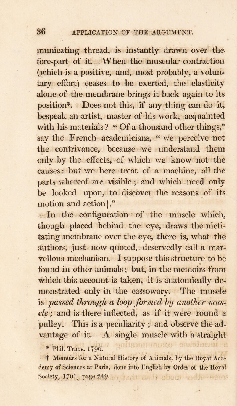 municating thread, is instantly drawn over the fore-part of it. When the muscular contraction (which is a positive, and, most probably, a volun¬ tary effort) ceases to be exerted, the elasticity alone of the membrane brings it back again to its position^. Does not this, if any thing can do it, bespeak an artist, master of his work, acquainted with his materials ? Of a thousand other things,” say the French academicians, we perceive not the contrivance, because we understand them only by the effects, of which we know not the causes: but we here treat of a machine, all the parts whereof are visible; and which need only be looked upon, to discover the reasons of its motion and actionf.” In the configuration of the muscle which, though placed behind the eye, draws the nicti¬ tating membrane over the eye, there is, what the authors, just now quoted,. deservedly call a mar¬ vellous mechanism. I suppose this structure to be found in other animals; but, in the memoirs from which this account is taken, it is anatomically de¬ monstrated only in the cassowary. The muscle is passed through a loop formed hy another mus^ cle; and is there inflected, as if it were round a pulley. This is a peculiarity ; and observe the ad¬ vantage of it. A single muscle with a straight * Phil. Trans. 179^. t Memoirs for a Natural History of Animals, by the Royal Aca¬ demy of Sciences at Paris, clone into English by Order of the Royal Society, 1701, page