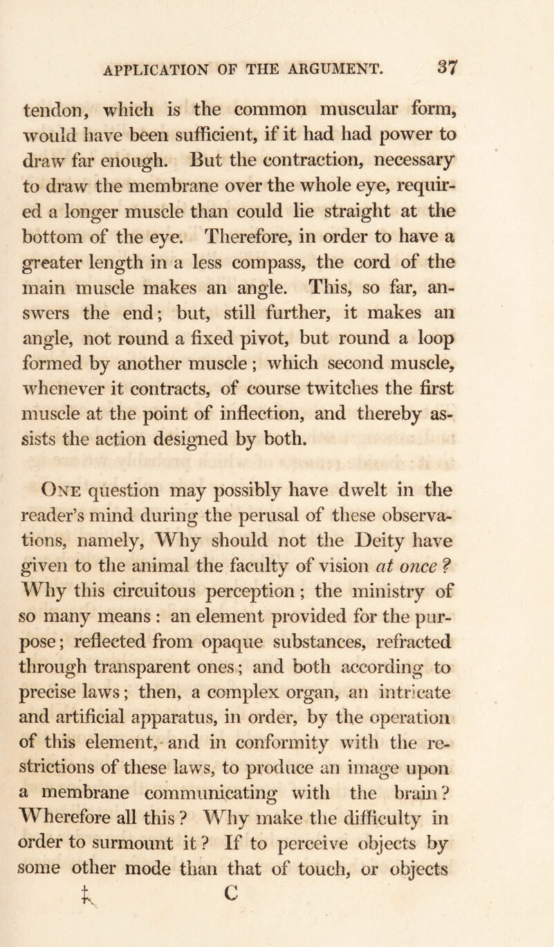 tendon, which is the common muscular form, would have been sufficient, if it had had power to draw far enough. But the contraction, necessary to draw the membrane over the whole eye, requir¬ ed a longer muscle than could lie straight at the bottom of the eye. Therefore, in order to have a greater length in a less compass, the cord of the main muscle makes an angle. This, so far, an¬ swers the end; but, still further, it makes an angle, not round a fixed pivot, but round a loop formed by another muscle ; which second muscle, whenever it contracts, of course twitches the first muscle at the point of inflection, and thereby as¬ sists the action designed by both. One question may possibly have dwelt in the reader’s mind during the perusal of these observa¬ tions, namely. Why should not the Deity have given to the animal the faculty of vision ai once ? Why this circuitous perception; the ministry of so many means : an element provided for the pur¬ pose ; reflected from opaque substances, refracted through transparent ones; and both according to precise laws; then, a complex organ, an intricate and artificial apparatus, in order, by the operation of this element,* and in conformity with the re¬ strictions of these laws, to produce an image upon a membrane communicating with the brain? Wherefore all this ? Why make the difficulty in order to surmount it ? If to perceive objects by some other mode than that of touch, or objects C