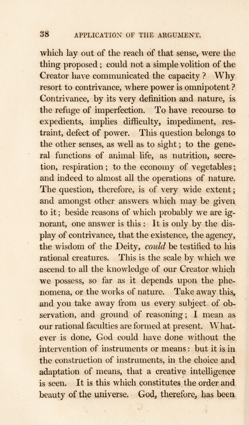 which lay out of the reach of that sense, were the thing proposed ; could not a simple volition of the Creator have communicated the capacity ? Why resort to contrivance, where power is omnipotent ? Contrivance, by its very definition and nature, is the refuge of imperfection. To have recourse to expedients, implies difficulty, impediment, res¬ traint, defect of power. This question belongs to the other senses, as well as to sight; to the gene¬ ral functions of animal life, as nutrition, secre¬ tion, respiration ; to the economy of vegetables; and indeed to almost all the operations of nature. The question, therefore, is of very wide extent; and amongst other answers which may be given to it; beside reasons of which probably we are ig¬ norant, one answer is this : It is only by the dis¬ play of contrivance, that the existence, the agency, the wisdom of the Deity, could be testified to his rational creatures. This is the scale by which we ascend to all the knowledge of our Creator which we possess, so far as it depends upon the phe¬ nomena, or the works of nature. Take away this, and you take away from us every subject of ob¬ servation, and ground of reasoning; I mean as our rational faculties are formed at present. What¬ ever is done, God could have done without the intervention of instruments or means: but it is in the construction of instruments, in the choice and adaptation of means, that a creative intelligence is seen. It is this which constitutes the order and beauty of the universe. God, therefore, has been