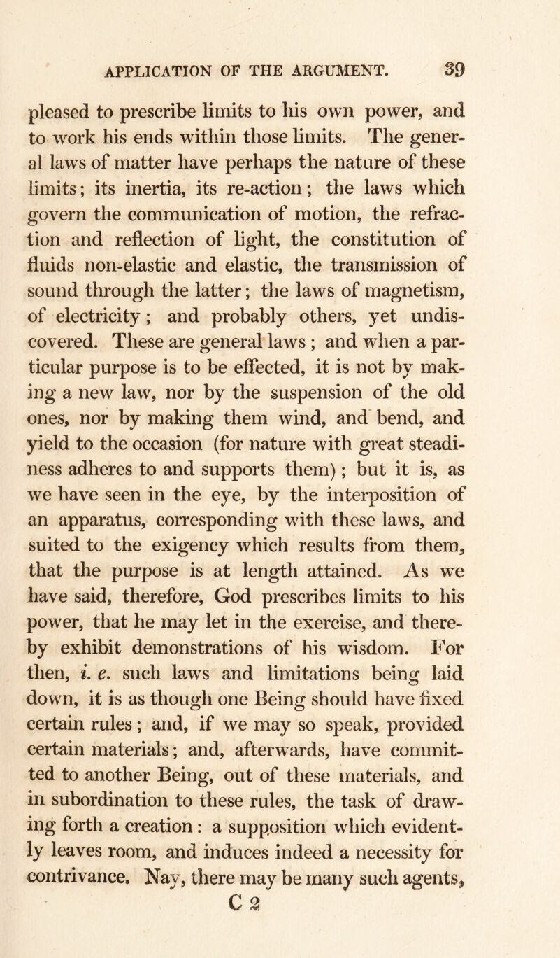 pleased to prescribe limits to his own power, and to work his ends within those limits. The gener¬ al laws of matter have perhaps the nature of these limits; its inertia, its re-action; the laws which govern the communication of motion, the refrac¬ tion and reflection of light, the constitution of fluids non-elastic and elastic, the transmission of sound through the latter; the laws of magnetism, of electricity; and probably others, yet undis¬ covered. These are general laws ; and when a par¬ ticular purpose is to be effected, it is not by mak¬ ing a new law, nor by the suspension of the old ones, nor by making them wind, and’ bend, and yield to the occasion (for nature with great steadi¬ ness adheres to and supports them); but it is, as we have seen in the eye, by the interposition of an apparatus, corresponding with these laws, and suited to the exigency which results from them, that the purpose is at length attained. As we have said, therefore, God prescribes limits to his power, that he may let in the exercise, and there¬ by exhibit demonstrations of his wisdom. For then, L e. such laws and limitations being laid down, it is as though one Being should have fixed certain rules; and, if we may so sj^eak, provided certain materials; and, afterwards, have commit¬ ted to another Being, out of these materials, and in subordination to these rules, the task of draw¬ ing forth a creation: a supposition which evident¬ ly leaves room, and induces indeed a necessity for contrivance. Nay, there may be many such agents, C 2!