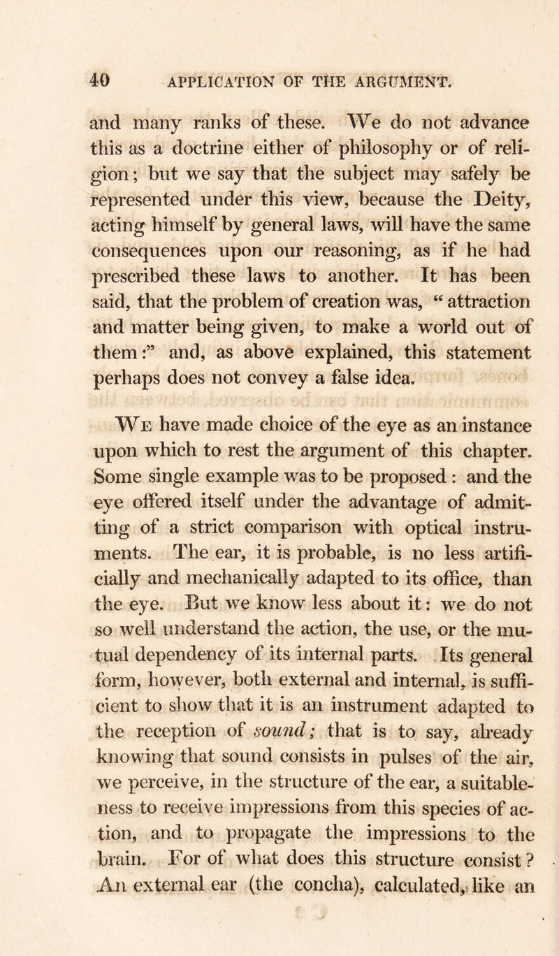 and many ranks of these. We do not advance this as a doctrine either of philosophy or of reli¬ gion ; but we say that the subject may safely be represented under this view, because the Deity, acting himself by general laws, will have the same consequences upon our reasoning, as if he had prescribed these laws to another. It has been said, that the problem of creation was, attraction and matter being given, to make a world out of themand, as above explained, this statement perhaps does not convey a false idea. We have made choice of the eye as an instance upon which to rest the argument of this chapter. Some single example was to be proposed : and the eye offered itself under the advantage of admit¬ ting of a strict comparison with optical instru¬ ments. The ear, it is probable, is no less artifi¬ cially and mechanically adapted to its office, than the eye. But we know less about it: we do not so well understand the action, the use, or the mu¬ tual dependency of its internal parts. , Its general form, however, both external and internal, is suffi¬ cient to show that it is an instrument adapted to the reception of sound; that is to say, already knowing that sound consists in pulses of the air, we perceive, in the structure of the ear, a suitable¬ ness to receive impressions from this species of ac¬ tion, and to propagate the impressions to the brain. For of what does this structure consist? An external ear (the concha), calculated,dike an