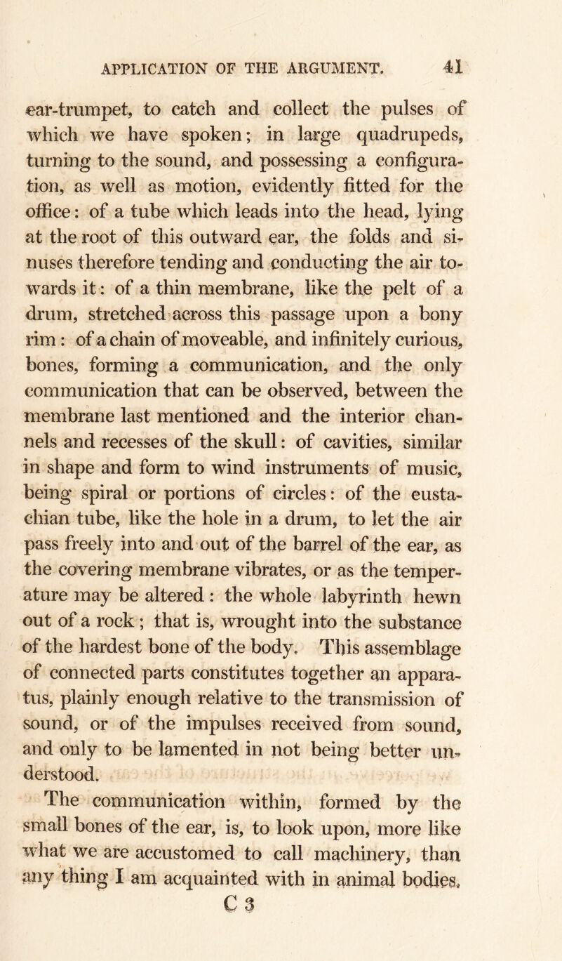 ear-trumpet, to catch and collect the pulses of which we have spoken; in large quadrupeds, turning to the sound, and possessing a configura¬ tion, as well as motion, evidently fitted for the office: of a tube which leads into the head, lying at the root of this outward ear, the folds and si¬ nuses therefore tending and conducting the air to¬ wards it: of a thin membrane, like the pelt of a drum, stretched across this passage upon a bony rim: of a chain of moveable, and infinitely curious, bones, forming a communication, and the only communication that can be observed, between the membrane last mentioned and the interior chan¬ nels and recesses of the skull: of cavities, similar in shape and form to wind instruments of music, being spiral or portions of circles: of the eusta- chian tube, like the hole in a drum, to let the air pass freely into and out of the barrel of the ear, as the covering membrane vibrates, or as the temper¬ ature may be altered : the whole labyrinth hewn out of a rock ; that is, wrought into the substance of the hardest bone of the body, This assemblage of connected parts constitutes together an appara¬ tus, plainly enough relative to the transmission of sound, or of the impulses received from sound, and only to be lamented in not being better un¬ derstood. The communication within, formed by the small bones of the ear, is, to look upon, more like what we are accustomed to call machinery, than any thing I am acquainted with in animal bodies, C3