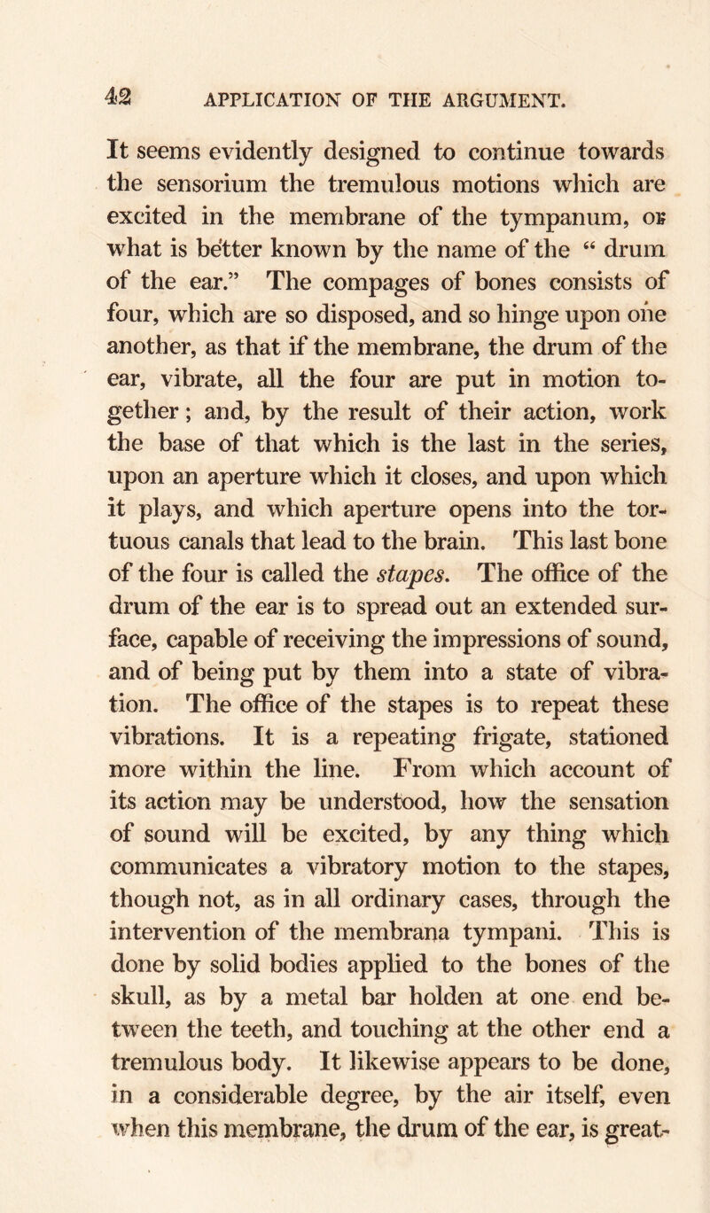 It seems evidently designed to continue towards the sensorium the tremulous motions which are excited in the membrane of the tympanum, of what is better known by the name of the “ drum of the ear.” The compages of bones consists of four, which are so disposed, and so hinge upon one another, as that if the membrane, the drum of the ear, vibrate, all the four are put in motion to¬ gether ; and, by the result of their action, work the base of that which is the last in the series, upon an aperture which it closes, and upon which it plays, and which aperture opens into the tor-* tuous canals that lead to the brain. This last bone of the four is called the stapes. The office of the drum of the ear is to spread out an extended sur¬ face, capable of receiving the impressions of sound, and of being put by them into a state of vibra¬ tion. The office of the stapes is to repeat these vibrations. It is a repeating frigate, stationed more within the line. From which account of its action may be understood, how the sensation of sound will be excited, by any thing which communicates a vibratory motion to the stapes, though not, as in all ordinary cases, through the intervention of the membrana tympani. This is done by solid bodies applied to the bones of the skull, as by a metal bar holden at one end be¬ tween the teeth, and touching at the other end a tremulous body. It likewise appears to be done, in a considerable degree, by the air itself, even when this membrane, the drum of the ear, is great-
