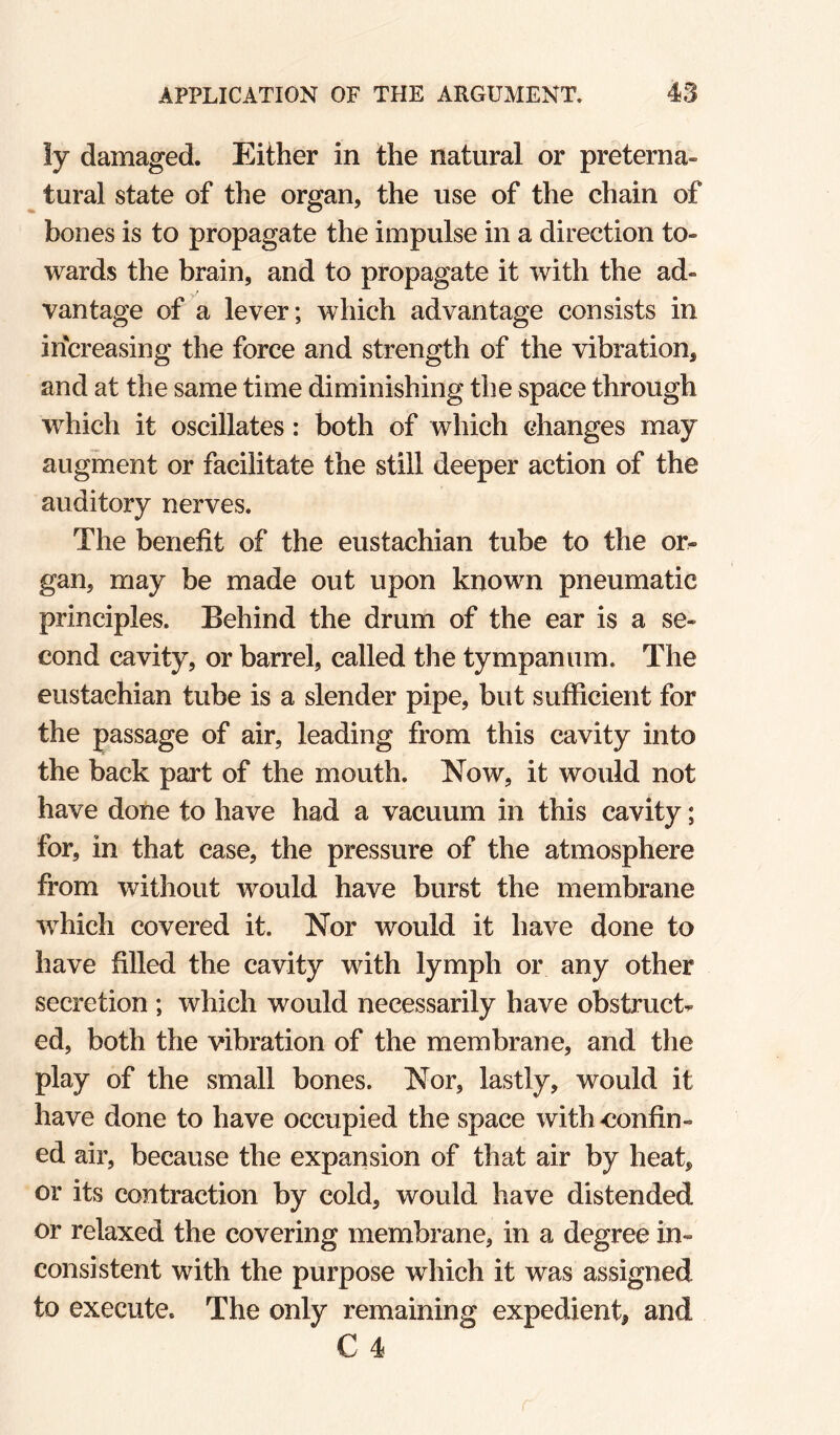 ly damaged. Either in the natural or preterna¬ tural state of the organ, the use of the chain of bones is to propagate the impulse in a direction to¬ wards the brain, and to propagate it with the ad¬ vantage of a lever; which advantage consists in increasing the force and strength of the vibration, and at the same time diminishing the space through which it oscillates: both of which changes may augment or facilitate the still deeper action of the auditory nerves. The benefit of the eustachian tube to the or^ gan, may be made out upon known pneumatic principles. Behind the drum of the ear is a se¬ cond cavity, or barrel, called the tympanum. The eustachian tube is a slender pipe, but sufficient for the passage of air, leading from this cavity into the back part of the mouth. Now, it would not have done to have had a vacuum in this cavity; for, in that case, the pressure of the atmosphere from without would have burst the membrane which covered it. Nor would it have done to have filled the cavity with lymph or any other secretion ; which would necessarily have obstruct¬ ed, both the vibration of the membrane, and the play of the small bones. Nor, lastly, would it have done to have occupied the space with confin¬ ed air, because the expansion of that air by heat, or its contraction by cold, would have distended or relaxed the covering membrane, in a degree in¬ consistent with the purpose which it was assigned to execute. The only remaining expedient, and C 4